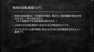 地球の自転速度とUT1
▪ 地球の自転速度は、大気動向や海流、潮汐力、惑星運動の相互作用
などにより、一定ではありません。
（巨大地震などでも自転速度は変わります。）
▪ この変化する自転速度から定められるのが時刻がUT1です。
▪ UT1は「正午に太陽が真南に昇る」など生活と時刻意識を合わせる上で
重要です。
 