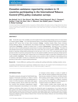 RESEARCH REPORT                                                                                                 doi:10.1111/j.1360-0443.2011.03636.x



Cessation assistance reported by smokers in 15
countries participating in the International Tobacco
Control (ITC) policy evaluation surveys                                                                        add_3636 197..205




Ron Borland1, Lin Li1, Pete Driezen2, Nick Wilson3, David Hammond2, Mary E. Thompson2,
Geoffrey T. Fong2, Ute Mons4, Marc C. Willemsen5, Ann McNeill6, James F. Thrasher7 &
K. Michael Cummings8
The Cancer Council Victoria, Carlton, Victoria, Australia,1 The University of Waterloo, Waterloo, ON, Canada,2 University of Otago, Dunedin, New Zealand,3
German Cancer Research Center, Heidelberg, Germany,4 CAPHRI, Maastricht University, Maastricht, the Netherlands,5 University of Nottingham, Nottingham, UK,6
University of South Carolina, Columbia, SC, USA and National Institute of Public Health, Mexico City, Mexico7 and Roswell Park Cancer Institute, Buffalo,
New York, USA8




ABSTRACT

Aims To describe some of the variability across the world in levels of quit smoking attempts and use of various forms
of cessation support. Design Use of the International Tobacco Control Policy Evaluation Project surveys of smokers,
using the 2007 survey wave (or later, where necessary). Settings Australia, Canada, China, France, Germany,
Ireland, Malaysia, Mexico, the Netherlands, New Zealand, South Korea, Thailand, United Kingdom, Uruguay and
United States. Participants Samples of smokers from 15 countries. Measurements Self-report on use of cessation
aids and on visits to health professionals and provision of cessation advice during the visits. Findings Prevalence of
quit attempts in the last year varied from less than 20% to more than 50% across countries. Similarly, smokers varied
greatly in reporting visiting health professionals in the last year (<20% to over 70%), and among those who did,
provision of advice to quit also varied greatly. There was also marked variability in the levels and types of help reported.
Use of medication was generally more common than use of behavioural support, except where medications are not
readily available. Conclusions There is wide variation across countries in rates of attempts to stop smoking and use
of assistance with higher overall use of medication than behavioural support. There is also wide variation in the
provision of brief advice to stop by health professionals.

Keywords           Country differences, quitting activity, quitting aids, quitting medications, smoking cessation, survey.

Correspondence to: Ron Borland, The Cancer Council Victoria, 1 Rathdowne Street, Carlton, Vic. 3053, Australia. E-mail: ron.borland@cancervic.org.au
Submitted 20 March 2011; initial review completed 18 May 2011; ﬁnal version accepted 21 August 2011




INTRODUCTION                                                                    of treatment systems indicate a variety of models in
                                                                                place, with the greatest challenges being faced by large,
The global community, through the World Health Orga-                            lower-income countries [3]. However, very little is known
nization’s Framework Convention on Tobacco Control                              about quitting activity within countries, how this varies
(FCTC), has agreed Guidelines for the implementation of                         as a result of the availability of different treatment
Article 14 of the Convention, which deals with support                          systems and how this might inform the development of
for smoking cessation. Recent studies have shown that                           treatment systems across different countries.
few countries have developed comprehensive support                                 Before smokers consider using cessation aids, they
systems to help people to stop smoking [1,2]. Case studies                      need to be interested in quitting smoking. Health-care

Additional contributions: Other leaders of ITC projects who checked the paper for appropriateness of any claims made about
their countries were: Romain Guignard (French Institute for Health Promotion and Health Education, INPES, France), Martina
Poetschke-Langer (German Cancer Research Center, Germany), Yuan Jiang (Chinese Center for Disease Control and Prevention,
China), Hong-Gwan Seo (National Cancer Institute, South Korea), Edna Arillo-Santillán (Mexico), Marcelo Boado (Uruguay), Buppha
Sirirassamee (Mahidol University, Thailand), Maizurah Omar (Universiti Sains Malaysia, Malaysia) and Gerard Hastings (Stirling
and Open Universities, UK).


© 2011 The Authors, Addiction © 2011 Society for the Study of Addiction                                                            Addiction, 107, 197–205
 
