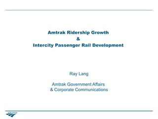 Amtrak Ridership Growth
                 &
Intercity Passenger Rail Development




              Ray Lang

       Amtrak Government Affairs
      & Corporate Communications
 