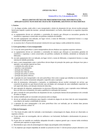 ANEXO I DA NR-11

                                                                                     Publicação             D.O.U.
                                                        Portaria SIT n.º 56, 17 de setembro de 2003        17/09/03

           REGULAMENTO TÉCNICO DE PROCEDIMENTOS PARA MOVIMENTAÇÃO,
    ARMAZENAGEM E MANUSEIO DE CHAPAS DE MÁRMORE, GRANITO E OUTRAS ROCHAS

1. Fueiros
1.1. As chapas serradas, ainda sobre o carro transportador e dentro do alojamento do tear, devem receber proteção
lateral para impedir a queda das mesmas - proteção denominada L ou Fueiro, observando-se os seguintes requisitos
mínimos:
a) os equipamentos devem ser calculados e construídos de maneira que ofereçam as necessárias garantias de
    resistência e segurança e conservados em perfeitas condições de trabalho;
b) em todo equipamento será indicado, em lugar visível, o nome do fabricante, o responsável técnico e a carga
    máxima de trabalho permitida;
c) os encaixes dos L (Fueiros) devem possuir sistema de trava que impeça a saída acidental dos mesmos.

2. Carro porta-bloco e Carro transportador
2.1. O uso de carros porta-bloco e carros transportadores devem obedecer aos seguintes requisitos mínimos:
a) os equipamentos devem ser calculados e construídos de maneira que ofereçam as necessárias garantias de
    resistência e segurança e serem conservados em perfeitas condições de trabalho, atendendo as instruções do
    fabricante;
b) em todo equipamento deve ser indicado, em lugar visível, o nome do fabricante, o responsável técnico e a carga
    máxima de trabalho permitida;
c) tanto o carro transportador como o porta-bloco devem dispor de proteção das partes que ofereçam risco para o
    operador, com atenção especial aos itens:
    - condições dos cabos de aço;
    - ganchos e suas proteções;
    - proteção das roldanas;
    - proteção das rodas do carro;
    - proteção das polias e correias;
    - proteção das partes elétricas.
d) o operador do carro transportador e do carro porta-bloco, bem como a equipe que trabalhar na movimentação do
    material, deve receber treinamento adequado e específico para a operação;
e) além de treinamento, informações e instruções, os trabalhadores devem receber orientação em serviço, que
    consistirá de período no qual desenvolverão suas atividades sob orientação de outro trabalhador experiente ou
    sob supervisão direta, com duração mínima de trinta dias;
f) para operação de máquinas, equipamentos ou processos diferentes daqueles a que o operador estava habituado,
    deve ser feito novo treinamento, de modo a qualificá-lo à utilização dos mesmos;
g) após a retirada do carro porta-bloco do alojamento do tear, as proteções laterais devem permanecer até a retirada
    de todas as chapas;
h) nenhum trabalho pode ser executado com pessoas entre as chapas;
i) devem ser adotados procedimentos para impedir a retirada de chapas de um único lado do carro transportador,
    com objetivo de manter a estabilidade do mesmo;
j) a operação do carro transportador e do carro porta-bloco deve ser realizada, por no mínimo duas pessoas
    treinadas conforme a alínea “d”.

3. Pátio de Estocagem
3.1. Nos locais do pátio onde for realizada a movimentação e armazenagem de chapas, devem ser observados os
seguintes critérios:
a) O piso não deve ser escorregadio, não ter saliências e ser horizontal, facilitando o deslocamento de pessoas e
    materiais;
b) O piso deve ser mantido em condições adequadas devendo a empresa garantir que o mesmo tenha resistência
    suficiente para suportar as cargas usuais;
c) Recomenda-se que a área de armazenagem de chapas seja protegida contra intempéries.
3.2. As empresas que estejam impedidas de atender ao prescrito no item 3.1 devem possuir projeto alternativo com
 