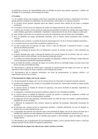 as justificativas técnicas da impossibilidade além de medidas acessórias para garantir segurança e conforto nas
atividades de movimentação e armazenagem das chapas.

4. Cavaletes
4.1. Os cavaletes devem estar instalados sobre bases construídas de material resistente e impermeável, de forma a
garantir perfeitas condições de estabilidade e de posicionamento, observando-se os seguintes requisitos:
a) os cavaletes devem garantir adequado apoio das chapas e possuir altura mínima de um metro e cinqüenta
    centímetros;
b) os cavaletes verticais devem ser compostos de seções com largura máxima de vinte e dois centímetros;
c) os palitos dos cavaletes verticais devem ter espessura que possibilite resistência aos esforços das cargas usuais e
    serem soldados, garantindo a estabilidade e impedindo o armazenamento de mais de dez chapas em cada seção;
d) cada cavalete vertical deve ter no máximo seis metros de comprimento com um reforço nas extremidades;
e) deve ser garantido um espaço, devidamente sinalizado, com no mínimo oitenta centímetros entre cavaletes
    verticais;
f) a distância entre cavaletes e as paredes do local de armazenagem deve ser de no mínimo cinqüenta centímetros;
g) os cavaletes devem ser conservados em perfeitas condições de uso;
h) em todo cavalete deve ser indicado, em lugar visível, o nome do fabricante, o responsável técnico e a carga
    máxima de trabalho permitida;
i) a área de circulação de pessoas deve ser demarcada e possuir no mínimo um metro e vinte centímetros de
    largura;
j) o espaço destinado para carga e descarga de materiais deve possuir largura de, no mínimo, uma vez e meia a
    largura do maior veículo utilizado e ser devidamente demarcado no piso;
l) os cavaletes em formato triangular devem ser mantidos em adequadas condições de utilização, comprovadas por
    vistoria realizada por profissional legalmente habilitado;
m) as atividades de retirada e colocação de chapas em cavaletes devem ser realizadas sempre com pelo menos uma
    pessoa em cada extremidade da chapa.
4.2. Recomenda-se a adoção de critérios para a separação no armazenamento das chapas, tais como cor, tipo do
material ou outros critérios de forma a facilitar a movimentação das mesmas.
4.3. Recomenda-se que as empresas mantenham, nos locais de armazenamento, os projetos, cálculos e as
especificações técnicas dos cavaletes.

5. Movimentação de chapas com uso de ventosas
5.1. Na movimentação de chapas com o uso de ventosas devem ser observados os seguintes requisitos mínimos:
a) a potência do compressor deve atender às necessidades de pressão das ventosas para sustentar as chapas quando
    de sua movimentação;
b) as ventosas devem ser dotadas de válvulas de segurança, com acesso facilitado ao operador, respeitando os
    aspectos ergonômicos;
c) as mangueiras e conexões devem possuir resistência compatível com a demanda de trabalho;
d) as ventosas devem ser dotadas de dispositivo auxiliar que garanta a contenção da mangueira, evitando seu
    ricocheteamento em caso de desprendimento acidental;
e) as mangueiras devem estar protegidas, firmemente presas aos tubos de saída e de entrada e, preferencialmente,
    afastadas das vias de circulação;
f) o fabricante do equipamento deve fornecer manual de operação em português, objetivando treinamento do
    operador;
g) as borrachas das ventosas devem ter manutenção periódica e imediata substituição em caso de desgaste ou
    defeitos que as tornem impróprias para uso;
h) o empregador deve destinar área específica para a movimentação de chapas com uso de ventosa, de forma que o
    trabalho seja realizado com total segurança; esta área deve ter sinalização adequada na vertical e no piso;
i) procedimentos de segurança devem ser adotados para garantir a movimentação segura de chapas na falta de
    energia elétrica.
5.2. Recomenda-se que os equipamentos de movimentação de chapas, a vácuo, possuam alarme sonoro e visual que
indiquem pressão fora dos limites de segurança estabelecidos.

6. Movimentação de chapas com cabos de aço, cintas, correias e correntes
 