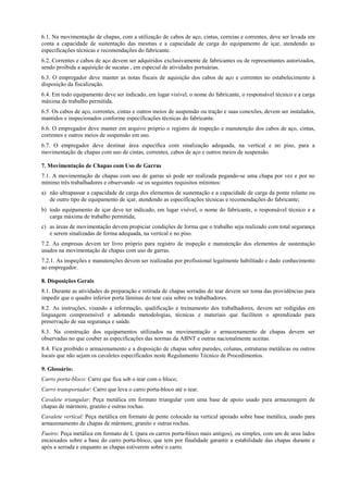 6.1. Na movimentação de chapas, com a utilização de cabos de aço, cintas, correias e correntes, deve ser levada em
conta a capacidade de sustentação das mesmas e a capacidade de carga do equipamento de içar, atendendo as
especificações técnicas e recomendações do fabricante.
6.2. Correntes e cabos de aço devem ser adquiridos exclusivamente de fabricantes ou de representantes autorizados,
sendo proibida a aquisição de sucatas , em especial de atividades portuárias.
6.3. O empregador deve manter as notas fiscais de aquisição dos cabos de aço e correntes no estabelecimento à
disposição da fiscalização.
6.4. Em todo equipamento deve ser indicado, em lugar visível, o nome do fabricante, o responsável técnico e a carga
máxima de trabalho permitida.
6.5. Os cabos de aço, correntes, cintas e outros meios de suspensão ou tração e suas conexões, devem ser instalados,
mantidos e inspecionados conforme especificações técnicas do fabricante.
6.6. O empregador deve manter em arquivo próprio o registro de inspeção e manutenção dos cabos de aço, cintas,
correntes e outros meios de suspensão em uso.
6.7. O empregador deve destinar área específica com sinalização adequada, na vertical e no piso, para a
movimentação de chapas com uso de cintas, correntes, cabos de aço e outros meios de suspensão.

7. Movimentação de Chapas com Uso de Garras
7.1. A movimentação de chapas com uso de garras só pode ser realizada pegando-se uma chapa por vez e por no
mínimo três trabalhadores e observando -se os seguintes requisitos mínimos:
a) não ultrapassar a capacidade de carga dos elementos de sustentação e a capacidade de carga da ponte rolante ou
   de outro tipo de equipamento de içar, atendendo as especificações técnicas e recomendações do fabricante;
b) todo equipamento de içar deve ter indicado, em lugar visível, o nome do fabricante, o responsável técnico e a
   carga máxima de trabalho permitida;
c) as áreas de movimentação devem propiciar condições de forma que o trabalho seja realizado com total segurança
   e serem sinalizadas de forma adequada, na vertical e no piso.
7.2. As empresas devem ter livro próprio para registro de inspeção e manutenção dos elementos de sustentação
usados na movimentação de chapas com uso de garras.
7.2.1. As inspeções e manutenções devem ser realizadas por profissional legalmente habilitado e dado conhecimento
ao empregador.

8. Disposições Gerais
8.1. Durante as atividades de preparação e retirada de chapas serradas do tear devem ser toma das providências para
impedir que o quadro inferior porta lâminas do tear caia sobre os trabalhadores.
8.2. As instruções, visando a informação, qualificação e treinamento dos trabalhadores, devem ser redigidas em
linguagem compreensível e adotando metodologias, técnicas e materiais que facilitem o aprendizado para
preservação de sua segurança e saúde.
8.3. Na construção dos equipamentos utilizados na movimentação e armazenamento de chapas devem ser
observadas no que couber as especificações das normas da ABNT e outras nacionalmente aceitas.
8.4. Fica proibido o armazenamento e a disposição de chapas sobre paredes, colunas, estruturas metálicas ou outros
locais que não sejam os cavaletes especificados neste Regulamento Técnico de Procedimentos.

9. Glossário:
Carro porta-bloco: Carro que fica sob o tear com o bloco;
Carro transportador: Carro que leva o carro porta-bloco até o tear.
Cavalete triangular: Peça metálica em formato triangular com uma base de apoio usado para armazenagem de
chapas de mármore, granito e outras rochas.
Cavalete vertical: Peça metálica em formato de pente colocado na vertical apoiado sobre base metálica, usado para
armazenamento de chapas de mármore, granito e outras rochas.
Fueiro: Peça metálica em formato de L (para os carros porta-bloco mais antigos), ou simples, com um de seus lados
encaixados sobre a base do carro porta-bloco, que tem por finalidade garantir a estabilidade das chapas durante e
após a serrada e enquanto as chapas estiverem sobre o carro.
 