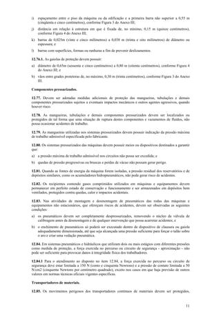 i)   espaçamento entre o piso da máquina ou da edificação e a primeira barra não superior a 0,55 m
     (cinqüenta e cinco centímetros), conforme Figura 3 do Anexo III;
j)   distância em relação à estrutura em que é fixada de, no mínimo, 0,15 m (quinze centímetros),
     conforme Figura 4 do Anexo III;
k) barras de 0,025m (vinte e cinco milímetros) a 0,038 m (trinta e oito milímetros) de diâmetro ou
   espessura; e
l)   barras com superfícies, formas ou ranhuras a fim de prevenir deslizamentos.

12.76.1. As gaiolas de proteção devem possuir:
a) diâmetro de 0,65m (sessenta e cinco centímetros) a 0,80 m (oitenta centímetros), conforme Figura 4
   do Anexo III; e
b) vãos entre grades protetoras de, no máximo, 0,30 m (trinta centímetros), conforme Figura 3 do Anexo
   III.

Componentes pressurizados.

12.77. Devem ser adotadas medidas adicionais de proteção das mangueiras, tubulações e demais
componentes pressurizados sujeitos a eventuais impactos mecânicos e outros agentes agressivos, quando
houver risco.

12.78. As mangueiras, tubulações e demais componentes pressurizados devem ser localizados ou
protegidos de tal forma que uma situação de ruptura destes componentes e vazamentos de fluidos, não
possa ocasionar acidentes de trabalho.

12.79. As mangueiras utilizadas nos sistemas pressurizados devem possuir indicação da pressão máxima
de trabalho admissível especificada pelo fabricante.

12.80. Os sistemas pressurizados das máquinas devem possuir meios ou dispositivos destinados a garantir
que:
a) a pressão máxima de trabalho admissível nos circuitos não possa ser excedida; e
b) quedas de pressão progressivas ou bruscas e perdas de vácuo não possam gerar perigo.

12.81. Quando as fontes de energia da máquina forem isoladas, a pressão residual dos reservatórios e de
depósitos similares, como os acumuladores hidropneumáticos, não pode gerar risco de acidentes.

12.82. Os recipientes contendo gases comprimidos utilizados em máquinas e equipamentos devem
permanecer em perfeito estado de conservação e funcionamento e ser armazenados em depósitos bem
ventilados, protegidos contra quedas, calor e impactos acidentais.

12.83. Nas atividades de montagem e desmontagem de pneumáticos das rodas das máquinas e
equipamentos não estacionários, que ofereçam riscos de acidentes, devem ser observadas as seguintes
condições:
a) os pneumáticos devem ser completamente despressurizados, removendo o núcleo da válvula de
   calibragem antes da desmontagem e de qualquer intervenção que possa acarretar acidentes; e
b) o enchimento de pneumáticos só poderá ser executado dentro de dispositivo de clausura ou gaiola
   adequadamente dimensionada, até que seja alcançada uma pressão suficiente para forçar o talão sobre
   o aro e criar uma vedação pneumática.

12.84. Em sistemas pneumáticos e hidráulicos que utilizam dois ou mais estágios com diferentes pressões
como medida de proteção, a força exercida no percurso ou circuito de segurança - aproximação - não
pode ser suficiente para provocar danos à integridade física dos trabalhadores.

12.84.1 Para o atendimento ao disposto no item 12.84, a força exercida no percurso ou circuito de
segurança deve estar limitada a 150 N (cento e cinquenta Newtons) e a pressão de contato limitada a 50
N/cm2 (cinquenta Newtons por centímetro quadrado), exceto nos casos em que haja previsão de outros
valores em normas técnicas oficiais vigentes especificas.

Transportadores de materiais.

12.85. Os movimentos perigosos dos transportadores contínuos de materiais devem ser protegidos,


                                                                                                    11
 