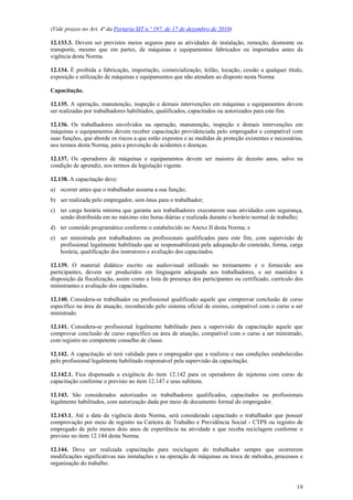 (Vide prazos no Art. 4ª da Portaria SIT n.º 197, de 17 de dezembro de 2010)

12.133.3. Devem ser previstos meios seguros para as atividades de instalação, remoção, desmonte ou
transporte, mesmo que em partes, de máquinas e equipamentos fabricados ou importados antes da
vigência desta Norma.

12.134. É proibida a fabricação, importação, comercialização, leilão, locação, cessão a qualquer título,
exposição e utilização de máquinas e equipamentos que não atendam ao disposto nesta Norma

Capacitação.

12.135. A operação, manutenção, inspeção e demais intervenções em máquinas e equipamentos devem
ser realizadas por trabalhadores habilitados, qualificados, capacitados ou autorizados para este fim.

12.136. Os trabalhadores envolvidos na operação, manutenção, inspeção e demais intervenções em
máquinas e equipamentos devem receber capacitação providenciada pelo empregador e compatível com
suas funções, que aborde os riscos a que estão expostos e as medidas de proteção existentes e necessárias,
nos termos desta Norma, para a prevenção de acidentes e doenças.

12.137. Os operadores de máquinas e equipamentos devem ser maiores de dezoito anos, salvo na
condição de aprendiz, nos termos da legislação vigente.

12.138. A capacitação deve:
a) ocorrer antes que o trabalhador assuma a sua função;
b) ser realizada pelo empregador, sem ônus para o trabalhador;
c) ter carga horária mínima que garanta aos trabalhadores executarem suas atividades com segurança,
   sendo distribuída em no máximo oito horas diárias e realizada durante o horário normal de trabalho;
d) ter conteúdo programático conforme o estabelecido no Anexo II desta Norma; e
e) ser ministrada por trabalhadores ou profissionais qualificados para este fim, com supervisão de
   profissional legalmente habilitado que se responsabilizará pela adequação do conteúdo, forma, carga
   horária, qualificação dos instrutores e avaliação dos capacitados.

12.139. O material didático escrito ou audiovisual utilizado no treinamento e o fornecido aos
participantes, devem ser produzidos em linguagem adequada aos trabalhadores, e ser mantidos à
disposição da fiscalização, assim como a lista de presença dos participantes ou certificado, currículo dos
ministrantes e avaliação dos capacitados.

12.140. Considera-se trabalhador ou profissional qualificado aquele que comprovar conclusão de curso
específico na área de atuação, reconhecido pelo sistema oficial de ensino, compatível com o curso a ser
ministrado.

12.141. Considera-se profissional legalmente habilitado para a supervisão da capacitação aquele que
comprovar conclusão de curso específico na área de atuação, compatível com o curso a ser ministrado,
com registro no competente conselho de classe.

12.142. A capacitação só terá validade para o empregador que a realizou e nas condições estabelecidas
pelo profissional legalmente habilitado responsável pela supervisão da capacitação.

12.142.1. Fica dispensada a exigência do item 12.142 para os operadores de injetoras com curso de
capacitação conforme o previsto no item 12.147 e seus subitens.

12.143. São considerados autorizados os trabalhadores qualificados, capacitados ou profissionais
legalmente habilitados, com autorização dada por meio de documento formal do empregador.

12.143.1. Até a data da vigência desta Norma, será considerado capacitado o trabalhador que possuir
comprovação por meio de registro na Carteira de Trabalho e Previdência Social - CTPS ou registro de
empregado de pelo menos dois anos de experiência na atividade e que receba reciclagem conforme o
previsto no item 12.144 desta Norma.

12.144. Deve ser realizada capacitação para reciclagem do trabalhador sempre que ocorrerem
modificações significativas nas instalações e na operação de máquinas ou troca de métodos, processos e
organização do trabalho.



                                                                                                       19
 