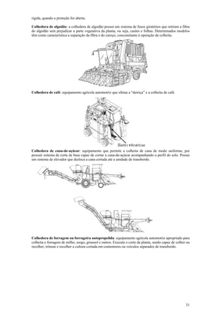 rígida, quando a proteção for aberta.

Colhedora de algodão: a colhedora de algodão possui um sistema de fusos giratórios que retiram a fibra
do algodão sem prejudicar a parte vegetativa da planta, ou seja, caules e folhas. Determinados modelos
têm como característica a separação da fibra e do caroço, concomitante à operação de colheita.




Colhedora de café: equipamento agrícola automotriz que efetua a “derriça” e a colheita de café.




Colhedora de cana-de-açúcar: equipamento que permite a colheita de cana de modo uniforme, por
possuir sistema de corte de base capaz de cortar a cana-de-açúcar acompanhando o perfil do solo. Possui
um sistema de elevador que desloca a cana cortada até a unidade de transbordo.




Colhedora de forragem ou forrageira autopropelida: equipamento agrícola automotriz apropriado para
colheita e forragem de milho, sorgo, girassol e outros. Executa o corte da planta, sendo capaz de colher ou
recolher, triturar e recolher a cultura cortada em contentores ou veículos separados de transbordo.




                                                                                                        31
 
