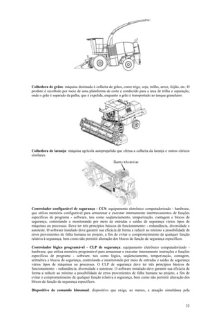 Colhedora de grãos: máquina destinada à colheita de grãos, como trigo, soja, milho, arroz, feijão, etc. O
produto é recolhido por meio de uma plataforma de corte e conduzido para a área de trilha e separação,
onde o grão é separado da palha, que é expelida, enquanto o grão é transportado ao tanque graneleiro.




Colhedora de laranja: máquina agrícola autopropelida que efetua a colheita da laranja e outros cítricos
similares.




Controlador configurável de segurança - CCS: equipamento eletrônico computadorizado - hardware,
que utiliza memória configurável para armazenar e executar internamente intertravamentos de funções
específicas de programa - software, tais como seqüenciamento, temporização, contagem e blocos de
segurança, controlando e monitorando por meio de entradas e saídas de segurança vários tipos de
máquinas ou processos. Deve ter três princípios básicos de funcionamento: - redundância, diversidade e
autoteste. O software instalado deve garantir sua eficácia de forma a reduzir ao mínimo a possibilidade de
erros provenientes de falha humana no projeto, a fim de evitar o comprometimento de qualquer função
relativa à segurança, bem como não permitir alteração dos blocos de função de segurança específicos.

Controlador lógico programável - CLP de segurança: equipamento eletrônico computadorizado -
hardware, que utiliza memória programável para armazenar e executar internamente instruções e funções
específicas de programa - software, tais como lógica, seqüenciamento, temporização, contagem,
aritmética e blocos de segurança, controlando e monitorando por meio de entradas e saídas de segurança
vários tipos de máquinas ou processos. O CLP de segurança deve ter três princípios básicos de
funcionamento: - redundância, diversidade e autoteste. O software instalado deve garantir sua eficácia de
forma a reduzir ao mínimo a possibilidade de erros provenientes de falha humana no projeto, a fim de
evitar o comprometimento de qualquer função relativa à segurança, bem como não permitir alteração dos
blocos de função de segurança específicos.

Dispositivo de comando bimanual: dispositivo que exige, ao menos, a atuação simultânea pela



                                                                                                       32
 