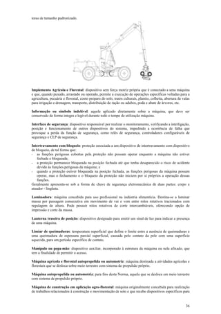 toras de tamanho padronizado.




Implemento Agrícola e Florestal: dispositivo sem força motriz própria que é conectado a uma máquina
e que, quando puxado, arrastado ou operado, permite a execução de operações específicas voltadas para a
agricultura, pecuária e florestal, como preparo do solo, tratos culturais, plantio, colheita, abertura de valas
para irrigação e drenagem, transporte, distribuição de ração ou adubos, poda e abate de árvores, etc.

Informação ou símbolo indelével: aquele aplicado diretamente sobre a máquina, que deve ser
conservado de forma integra e legível durante todo o tempo de utilização máquina.

Interface de segurança: dispositivo responsável por realizar o monitoramento, verificando a interligação,
posição e funcionamento de outros dispositivos do sistema, impedindo a ocorrência de falha que
provoque a perda da função de segurança, como relés de segurança, controladores configuráveis de
segurança e CLP de segurança.

Intertravamento com bloqueio: proteção associada a um dispositivo de intertravamento com dispositivo
de bloqueio, de tal forma que:
- as funções perigosas cobertas pela proteção não possam operar enquanto a máquina não estiver
   fechada e bloqueada;
- a proteção permanece bloqueada na posição fechada até que tenha desaparecido o risco de acidente
   devido às funções perigosas da máquina; e
- quando a proteção estiver bloqueada na posição fechada, as funções perigosas da máquina possam
   operar, mas o fechamento e o bloqueio da proteção não iniciem por si próprios a operação dessas
   funções.
Geralmente apresenta-se sob a forma de chave de segurança eletromecânica de duas partes: corpo e
atuador - lingüeta.

Laminadora: máquina concebida para uso profissional na indústria alimentícia. Destina-se a laminar
massa por passagem consecutiva em movimento de vai e vem entre rolos rotativos tracionados com
regulagem de altura. Pode possuir rolos rotativos de corte intercambiáveis, oferecendo opção de
impressão e corte da massa.

Lanterna traseira de posição: dispositivo designado para emitir um sinal de luz para indicar a presença
de uma máquina.

Limiar de queimaduras: temperatura superficial que define o limite entre a ausência de queimaduras e
uma queimadura de espessura parcial superficial, causada pelo contato da pele com uma superfície
aquecida, para um período específico de contato.

Manípulo ou pega-mão: dispositivo auxiliar, incorporado à estrutura da máquina ou nela afixado, que
tem a finalidade de permitir o acesso.

Máquina agrícola e florestal autopropelida ou automotriz: máquina destinada a atividades agrícolas e
florestais que se desloca sobre meio terrestre com sistema de propulsão próprio.

Máquina autopropelida ou automotriz: para fins desta Norma, aquela que se desloca em meio terrestre
com sistema de propulsão próprio.

Máquina de construção em aplicação agro-florestal: máquina originalmente concebida para realização
de trabalhos relacionados à construção e movimentação de solo e que recebe dispositivos específicos para


                                                                                                            36
 