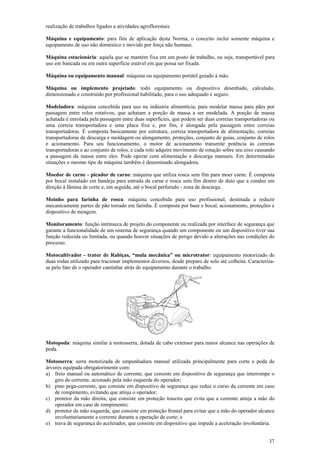 realização de trabalhos ligados a atividades agroflorestais.

Máquina e equipamento: para fins de aplicação desta Norma, o conceito inclui somente máquina e
equipamento de uso não doméstico e movido por força não humana.

Máquina estacionária: aquela que se mantém fixa em um posto de trabalho, ou seja, transportável para
uso em bancada ou em outra superfície estável em que possa ser fixada.

Máquina ou equipamento manual: máquina ou equipamento portátil guiado à mão.

Máquina ou implemento projetado: todo equipamento ou dispositivo desenhado, calculado,
dimensionado e construído por profissional habilitado, para o uso adequado e seguro.

Modeladora: máquina concebida para uso na indústria alimentícia, para modelar massa para pães por
passagem entre rolos rotativos, que achatam a porção de massa a ser modelada. A porção de massa
achatada é enrolada pela passagem entre duas superfícies, que podem ser duas correias transportadoras ou
uma correia transportadora e uma placa fixa e, por fim, é alongada pela passagem entre correias
transportadoras. É composta basicamente por estrutura, correia transportadora de alimentação, correias
transportadoras de descarga e moldagem ou alongamento, proteções, conjunto de guias, conjunto de rolos
e acionamento. Para seu funcionamento, o motor de acionamento transmite potência às correias
transportadoras e ao conjunto de rolos, e cada rolo adquire movimento de rotação sobre seu eixo causando
a passagem da massa entre eles. Pode operar com alimentação e descarga manuais. Em determinadas
situações o mesmo tipo de máquina também é denominado alongadora.

Moedor de carne - picador de carne: máquina que utiliza rosca sem fim para moer carne. É composta
por bocal instalado em bandeja para entrada da carne e rosca sem fim dentro de duto que a conduz em
direção à lâmina de corte e, em seguida, até o bocal perfurado - zona de descarga.

Moinho para farinha de rosca: máquina concebida para uso profissional, destinada a reduzir
mecanicamente partes de pão torrado em farinha. É composta por base e bocal, acionamento, proteções e
dispositivo de moagem.

Monitoramento: função intrínseca de projeto do componente ou realizada por interface de segurança que
garante a funcionalidade de um sistema de segurança quando um componente ou um dispositivo tiver sua
função reduzida ou limitada, ou quando houver situações de perigo devido a alterações nas condições do
processo.

Motocultivador - trator de Rabiças, “mula mecânica” ou microtrator: equipamento motorizado de
duas rodas utilizado para tracionar implementos diversos, desde preparo de solo até colheita. Caracteriza-
se pelo fato de o operador caminhar atrás do equipamento durante o trabalho.




Motopoda: máquina similar à motosserra, dotada de cabo extensor para maior alcance nas operações de
poda.

Motosserra: serra motorizada de empunhadura manual utilizada principalmente para corte e poda de
árvores equipada obrigatorimente com:
a) freio manual ou automático de corrente, que consiste em dispositivo de segurança que interrompe o
    giro da corrente, acionado pela mão esquerda do operador;
b) pino pega-corrente, que consiste em dispositivo de segurança que reduz o curso da corrente em caso
    de rompimento, evitando que atinja o operador;
c) protetor da mão direita, que consiste em proteção traseira que evita que a corrente atinja a mão do
    operador em caso de rompimento;
d) protetor da mão esquerda, que consiste em proteção frontal para evitar que a mão do operador alcance
    involuntariamente a corrente durante a operação de corte; e
e) trava de segurança do acelerador, que consiste em dispositivo que impede a aceleração involuntária.


                                                                                                       37
 