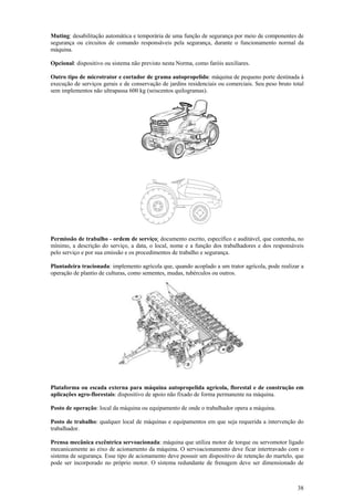 Muting: desabilitação automática e temporária de uma função de segurança por meio de componentes de
segurança ou circuitos de comando responsáveis pela segurança, durante o funcionamento normal da
máquina.

Opcional: dispositivo ou sistema não previsto nesta Norma, como faróis auxiliares.

Outro tipo de microtrator e cortador de grama autopropelido: máquina de pequeno porte destinada à
execução de serviços gerais e de conservação de jardins residenciais ou comerciais. Seu peso bruto total
sem implementos não ultrapassa 600 kg (seiscentos quilogramas).




Permissão de trabalho - ordem de serviço: documento escrito, específico e auditável, que contenha, no
mínimo, a descrição do serviço, a data, o local, nome e a função dos trabalhadores e dos responsáveis
pelo serviço e por sua emissão e os procedimentos de trabalho e segurança.

Plantadeira tracionada: implemento agrícola que, quando acoplado a um trator agrícola, pode realizar a
operação de plantio de culturas, como sementes, mudas, tubérculos ou outros.




Plataforma ou escada externa para máquina autopropelida agrícola, florestal e de construção em
aplicações agro-florestais: dispositivo de apoio não fixado de forma permanente na máquina.

Posto de operação: local da máquina ou equipamento de onde o trabalhador opera a máquina.

Posto de trabalho: qualquer local de máquinas e equipamentos em que seja requerida a intervenção do
trabalhador.

Prensa mecânica excêntrica servoacionada: máquina que utiliza motor de torque ou servomotor ligado
mecanicamente ao eixo de acionamento da máquina. O servoacionamento deve ficar intertravado com o
sistema de segurança. Esse tipo de acionamento deve possuir um dispositivo de retenção do martelo, que
pode ser incorporado no próprio motor. O sistema redundante de frenagem deve ser dimensionado de



                                                                                                     38
 