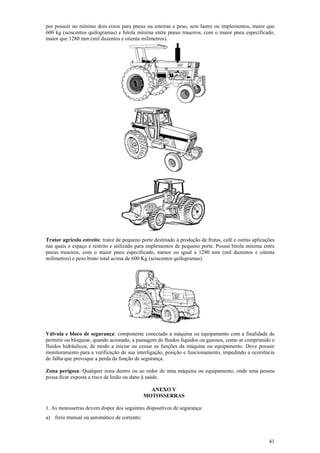 por possuir no mínimo dois eixos para pneus ou esteiras e peso, sem lastro ou implementos, maior que
600 kg (seiscentos quilogramas) e bitola mínima entre pneus traseiros, com o maior pneu especificado,
maior que 1280 mm (mil duzentos e oitenta milímetros).




Trator agrícola estreito: trator de pequeno porte destinado à produção de frutas, café e outras aplicações
nas quais o espaço é restrito e utilizado para implementos de pequeno porte. Possui bitola mínima entre
pneus traseiros, com o maior pneu especificado, menor ou igual a 1280 mm (mil duzentos e oitenta
milímetros) e peso bruto total acima de 600 Kg (seiscentos quilogramas).




Válvula e bloco de segurança: componente conectado à máquina ou equipamento com a finalidade de
permitir ou bloquear, quando acionado, a passagem de fluidos líquidos ou gasosos, como ar comprimido e
fluidos hidráulicos, de modo a iniciar ou cessar as funções da máquina ou equipamento. Deve possuir
monitoramento para a verificação de sua interligação, posição e funcionamento, impedindo a ocorrência
de falha que provoque a perda da função de segurança.

Zona perigosa: Qualquer zona dentro ou ao redor de uma máquina ou equipamento, onde uma pessoa
possa ficar exposta a risco de lesão ou dano à saúde.

                                               ANEXO V
                                             MOTOSSERRAS

1. As motosserras devem dispor dos seguintes dispositivos de segurança:
a) freio manual ou automático de corrente;



                                                                                                       41
 