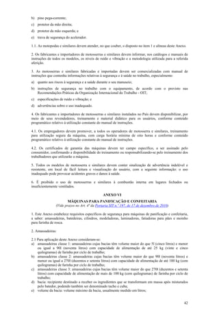 b) pino pega-corrente;
c) protetor da mão direita;
d) protetor da mão esquerda; e
e) trava de segurança do acelerador.

1.1. As motopodas e similares devem atender, no que couber, o disposto no item 1 e alíneas deste Anexo.

2. Os fabricantes e importadores de motosserras e similares devem informar, nos catálogos e manuais de
instruções de todos os modelos, os níveis de ruído e vibração e a metodologia utilizada para a referida
aferição.

3. As motosserras e similares fabricadas e importadas devem ser comercializadas com manual de
instruções que contenha informações relativas à segurança e à saúde no trabalho, especialmente:
a) quanto aos riscos à segurança e a saúde durante o seu manuseio;
b) instruções de segurança no trabalho com o equipamento, de acordo com o previsto nas
   Recomendações Práticas da Organização Internacional do Trabalho - OIT;
c) especificações de ruído e vibração; e
d) advertências sobre o uso inadequado.

4. Os fabricantes e importadores de motosserras e similares instalados no País devem disponibilizar, por
meio de seus revendedores, treinamento e material didático para os usuários, conforme conteúdo
programático relativo à utilização constante do manual de instruções.

4.1. Os empregadores devem promover, a todos os operadores de motosserra e similares, treinamento
para utilização segura da máquina, com carga horária mínima de oito horas e conforme conteúdo
programático relativo à utilização constante do manual de instruções.

4.2. Os certificados de garantia das máquinas devem ter campo específico, a ser assinado pelo
consumidor, confirmando a disponibilidade do treinamento ou responsabilizando-se pelo treinamento dos
trabalhadores que utilizarão a máquina.

5. Todos os modelos de motosserra e similares devem conter sinalização de advertência indelével e
resistente, em local de fácil leitura e visualização do usuário, com a seguinte informação: o uso
inadequado pode provocar acidentes graves e danos à saúde.

6. É proibido o uso de motosserras e similares à combustão interna em lugares fechados ou
insuficientemente ventilados.

                                               ANEXO VI
                        MÁQUINAS PARA PANIFICAÇÃO E CONFEITARIA
                (Vide prazos no Art. 4ª da Portaria SIT n.º 197, de 17 de dezembro de 2010)

1. Este Anexo estabelece requisitos específicos de segurança para máquinas de panificação e confeitaria,
a saber: amassadeiras, batedeiras, cilindros, modeladoras, laminadoras, fatiadoras para pães e moinho
para farinha de rosca.

2. Amassadeiras:

2.1 Para aplicação deste Anexo consideram-se:
a) amassadeiras classe 1: amassadeiras cujas bacias têm volume maior do que 5l (cinco litros) e menor
    ou igual a 90l (noventa litros) com capacidade de alimentação de até 25 kg (vinte e cinco
    quilogramas) de farinha por ciclo de trabalho;
b) amassadeiras classe 2: amassadeiras cujas bacias têm volume maior do que 90l (noventa litros) e
    menor ou igual a 270l (duzentos e setenta litros) com capacidade de alimentação de até 100 kg (cem
    quilogramas) de farinha por ciclo de trabalho;
c) amassadeiras classe 3: amassadeiras cujas bacias têm volume maior do que 270l (duzentos e setenta
    litros) com capacidade de alimentação de mais de 100 kg (cem quilogramas) de farinha por ciclo de
    trabalho;
d) bacia: recipiente destinado a receber os ingredientes que se transformam em massa após misturados
    pelo batedor, podendo também ser denominado tacho e cuba;
e) volume da bacia: volume máximo da bacia, usualmente medido em litros;


                                                                                                     42
 