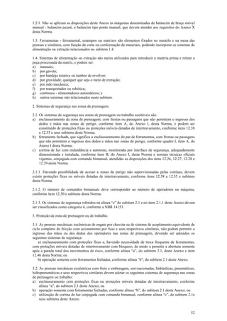 1.2.1. Não se aplicam as disposições deste Anexo às máquinas denominadas de balancim de braço móvel
manual - balancim jacaré, e balancim tipo ponte manual, que devem atender aos requisitos do Anexo X
desta Norma.

1.3. Ferramentas - ferramental, estampos ou matrizes são elementos fixados no martelo e na mesa das
prensas e similares, com função de corte ou conformação de materiais, podendo incorporar os sistemas de
alimentação ou extração relacionados no subitem 1.4.

1.4. Sistemas de alimentação ou extração são meios utilizados para introduzir a matéria prima e retirar a
peça processada da matriz, e podem ser:
a) manuais;
b) por gaveta;
c) por bandeja rotativa ou tambor de revólver;
d) por gravidade, qualquer que seja o meio de extração;
e) por mão mecânica;
f) por transportador ou robótica;
g) contínuos - alimentadores automáticos; e
h) outros sistemas não relacionados neste subitem.

2. Sistemas de segurança nas zonas de prensagem.

2.1. Os sistemas de segurança nas zonas de prensagem ou trabalho aceitáveis são:
a) enclausuramento da zona de prensagem, com frestas ou passagens que não permitem o ingresso dos
     dedos e mãos nas zonas de perigo, conforme item A, do Anexo I, desta Norma, e podem ser
     constituído de proteções fixas ou proteções móveis dotadas de intertravamento, conforme itens 12.38
     a 12.55 e seus subitens desta Norma;
b) ferramenta fechada, que significa o enclausuramento do par de ferramentas, com frestas ou passagens
     que não permitem o ingresso dos dedos e mãos nas zonas de perigo, conforme quadro I, item A, do
     Anexo I desta Norma;
c) cortina de luz com redundância e autoteste, monitorada por interface de segurança, adequadamente
     dimensionada e instalada, conforme item B, do Anexo I, desta Norma e normas técnicas oficiais
     vigentes, conjugada com comando bimanual, atendidas as disposições dos itens 12.26, 12.27, 12.28 e
     12.29 desta Norma.

2.1.1. Havendo possibilidade de acesso a zonas de perigo não supervisionadas pelas cortinas, devem
existir proteções fixas ou móveis dotadas de intertravamento, conforme itens 12.38 a 12.55 e subitens
desta Norma.

2.1.2. O número de comandos bimanuais deve corresponder ao número de operadores na máquina,
conforme item 12.30 e subitens desta Norma.

2.1.3. Os sistemas de segurança referidos na alínea “c” do subitem 2.1 e no item 2.1.1 deste Anexo devem
ser classificados como categoria 4, conforme a NBR 14153.

3. Proteção da zona de prensagem ou de trabalho.

3.1. As prensas mecânicas excêntricas de engate por chaveta ou de sistema de acoplamento equivalente de
ciclo completo de fricção com acionamento por fuso e seus respectivos similares, não podem permitir o
ingresso das mãos ou dos dedos dos operadores nas zonas de prensagem, devendo ser adotados os
seguintes sistemas de segurança:
    a) enclausuramento com proteções fixas e, havendo necessidade de troca frequente de ferramentas,
com proteções móveis dotadas de intertravamento com bloqueio, de modo a permitir a abertura somente
após a parada total dos movimentos de risco, conforme alínea “a”, do subitem 2.1, deste Anexo e item
12.46 desta Norma; ou
    b) operação somente com ferramentas fechadas, conforme alínea “b”, do subitem 2.1 deste Anexo.

3.2. As prensas mecânicas excêntricas com freio e embreagem, servoacionadas, hidráulicas, pneumáticas,
hidropneumáticas e seus respectivos similares devem adotar os seguintes sistemas de segurança nas zonas
de prensagem ou trabalho:
a) enclausuramento com proteções fixas ou proteções móveis dotadas de intertravamento, conforme
     alínea “a”, do subitem 2.1 deste Anexo; ou
b) operação somente com ferramentas fechadas, conforme alínea “b”, do subitem 2.1 deste Anexo; ou
c) utilização de cortina de luz conjugada com comando bimanual, conforme alínea “c”, do subitem 2.1e
     seus subitens deste Anexo.


                                                                                                      52
 