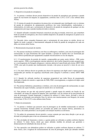 próximo possível do cilindro.

5. Dispositivos de parada de emergência.

5.1. As prensas e similares devem possuir dispositivos de parada de emergência que garantam a parada
segura do movimento da máquina ou equipamento, conforme itens 12.56 a 12.63 e seus subitens desta
Norma.

5.2. O sistema de parada de emergência da prensa deve ser preparado para interligação com os sistemas
de parada de emergência de equipamentos periféricos tais como desbobinadores, endireitadores e
alimentadores, de modo que o acionamento do dispositivo de parada de emergência de qualquer um dos
equipamentos provoque a parada imediata de todos os demais.

5.3. Quando utilizados comandos bimanuais conectáveis por plug ou tomada, removíveis, que contenham
botão de parada de emergência, deve haver também dispositivo de parada de emergência no painel ou no
corpo da máquina.

5.4. Havendo vários comandos bimanuais para o acionamento de uma prensa ou similar, devem ser
ligados de modo a garantir o funcionamento adequado do botão de parada de emergência de cada um
deles, nos termos desta Norma.

6. Monitoramento da posição do martelo.

6.1. Nas prensas mecânicas excêntricas com freio ou embreagem e similares, com zona de prensagem não
enclausurada, ou cujas ferramentas não sejam fechadas, a posição do martelo deve ser monitorada por
sinais elétricos produzidos por equipamento acoplado mecanicamente ao eixo da máquina.

6.1.1. O monitoramento da posição do martelo, compreendido por ponto morto inferior - PMI, ponto
morto superior - PMS e escorregamento máximo admissível, deve incluir dispositivos para assegurar que,
se o escorregamento da frenagem ultrapassar o máximo admissível especificado pela norma ABNT NBR
13930, uma ação de parada seja imediatamente iniciada e não possa ser possível o início de um novo
ciclo.

6.1.2. Os sinais elétricos devem ser gerados por chaves de segurança com duplo canal e ruptura positiva,
monitoradas por interface de segurança classificada como categoria 4 conforme a norma ABNT NBR
14153.

6.1.3. Quando for utilizada interface de segurança programável que tenha blocos de programação
dedicados à função de controle e supervisão do PMS, PMI e escorregamento, a exigência de duplo canal
fica dispensada.

6.2. Nas prensas hidráulicas, pneumáticas e similares, com zona de prensagem não enclausurada, ou cujas
ferramentas não sejam fechadas, a posição do martelo deve ser monitorada.

6.3. Para prensas em que não seja possível garantir a parada segura do martelo em função de sua
velocidade e do tempo de resposta da máquina, não é permitido o uso de cortinas de luz para proteção da
zona de prensagem, ficando dispensada a exigência do subitem 6.1 deste Anexo, devendo a zona de
prensagem ser protegida com proteções fixas ou móveis com intertravamento com bloqueio, de acordo
com os itens 12.38 a 12.55 e seus subitens desta Norma.

7. Pedais de acionamento.

7.1. As prensas e similares que possuem zona de prensagem ou de trabalho enclausurada ou utilizam
somente ferramentas fechadas podem ser acionadas por pedal com atuação elétrica, pneumática ou
hidráulica, não sendo permitido o uso de pedais com atuação mecânica ou alavancas.

7.2. Os pedais de acionamento devem permitir o acesso somente por uma única direção e por um pé,
devendo ser protegidos para evitar seu acionamento acidental.

7.3. Para atividades de forjamento a morno e a quente podem ser utilizados os pedais conforme disposto
no subitem 7.2 deste Anexo, desde que sejam adotadas medidas de proteção que garantam o
distanciamento do trabalhador das áreas de risco.

7.4. Nas operações com dobradeiras podem ser utilizados os pedais conforme disposto no subitem 7.2
deste Anexo, sem a exigência de enclausuramento da zona de prensagem, desde que adotadas medidas


                                                                                                     54
 