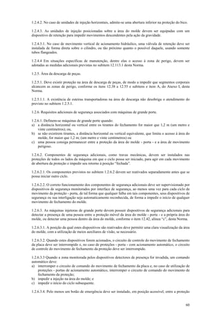 1.2.4.2. No caso de unidades de injeção horizontais, admite-se uma abertura inferior na proteção do bico.

1.2.4.3. As unidades de injeção posicionadas sobre a área do molde devem ser equipadas com um
dispositivo de retenção para impedir movimentos descendentes pela ação da gravidade.

1.2.4.3.1. No caso de movimento vertical de acionamento hidráulico, uma válvula de retenção deve ser
instalada de forma direta sobre o cilindro, ou tão próximo quanto o possível daquele, usando somente
tubos flangeados.

1.2.4.4 Em situações específicas de manutenção, dentre elas o acesso à zona de perigo, devem ser
adotadas as medidas adicionais previstas no subitem 12.113.1 desta Norma.

1.2.5. Área da descarga de peças.

1.2.5.1. Deve existir proteção na área de descarga de peças, de modo a impedir que segmentos corporais
alcancem as zonas de perigo, conforme os itens 12.38 a 12.55 e subitens e item A, do Anexo I, desta
Norma.

1.2.5.1.1. A existência de esteiras transportadoras na área de descarga não desobriga o atendimento do
previsto no subitem 1.2.5.1.

1.2.6. Requisitos adicionais de segurança associados com máquinas de grande porte.

1.2.6.1. Definem-se máquinas de grande porte quando:
a) a distância horizontal ou vertical entre os tirantes do fechamento for maior que 1,2 m (um metro e
    vinte centímetros); ou,
b) se não existirem tirantes, a distância horizontal ou vertical equivalente, que limita o acesso à área do
    molde, for maior que 1,2 m; (um metro e vinte centímetros) ou
c) uma pessoa consiga permanecer entre a proteção da área do molde - porta - e a área de movimento
    perigoso.

1.2.6.2. Componentes de segurança adicionais, como travas mecânicas, devem ser instalados nas
proteções de todos os lados da máquina em que o ciclo possa ser iniciado, para agir em cada movimento
de abertura da proteção e impedir seu retorno à posição “fechada”.

1.2.6.2.1. Os componentes previstos no subitem 1.2.6.2 devem ser reativados separadamente antes que se
possa iniciar outro ciclo.

1.2.6.2.2. O correto funcionamento dos componentes de segurança adicionais deve ser supervisionado por
dispositivos de segurança monitorados por interface de segurança, ao menos uma vez para cada ciclo de
movimento da proteção - porta, de tal forma que qualquer falha em tais componentes, seus dispositivos de
segurança ou sua interligação seja automaticamente reconhecida, de forma a impedir o início de qualquer
movimento de fechamento do molde.

1.2.6.3. As máquinas injetoras de grande porte devem possuir dispositivos de segurança adicionais para
detectar a presença de uma pessoa entre a proteção móvel da área do molde - porta - e a própria área do
molde, ou detectar uma pessoa dentro da área do molde, conforme o item 12.42, alínea “c”, desta Norma.

1.2.6.3.1. A posição da qual estes dispositivos são reativados deve permitir uma clara visualização da área
do molde, com a utilização de meios auxiliares de visão, se necessário.

1.2.6.3.2. Quando estes dispositivos forem acionados, o circuito de controle do movimento de fechamento
da placa deve ser interrompido e, no caso de proteções - porta - com acionamento automático, o circuito
de controle do movimento de fechamento da proteção deve ser interrompido.

1.2.6.3.3 Quando a zona monitorada pelos dispositivos detectores de presença for invadida, um comando
automático deve:
a) interromper o circuito de comando do movimento de fechamento da placa e, no caso de utilização de
    proteções - portas de acionamento automático, interromper o circuito de comando do movimento de
    fechamento da proteção;
b) impedir a injeção na área do molde; e
c) impedir o início do ciclo subsequente.

1.2.6.3.4. Pelo menos um botão de emergência deve ser instalado, em posição acessível, entre a proteção


                                                                                                        60
 