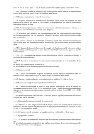 móvel da área do molde - porta e a área do molde, conforme itens 12.56 a 12.63 e subitens desta Norma.

1.2.6.3.5. Pelo menos um botão de emergência deve ser instalado em posição acessível na parte interna da
área do molde, conforme itens 12.56 a 12.63 e subitens desta Norma.

1.2.7. Máquinas com movimento vertical da placa móvel.

1.2.7.1. Máquinas hidráulicas ou pneumáticas de fechamento vertical devem ser equipadas com dois
dispositivos de retenção, que podem ser, por exemplo, válvulas hidráulicas que impeçam o movimento
descendente acidental da placa.

1.2.7.1.1. As válvulas previstas no subitem 1.2.7.1 devem ser instaladas diretamente no cilindro, ou o
mais próximo possível, utilizando-se somente tubos flangeados.

1.2.7.2. No local em que a placa tiver uma dimensão maior que 800 mm (oitocentos milímetros) e o curso
de abertura possa exceder 500 mm (quinhentos milímetros), ao menos um dos dispositivos de retenção
deve ser mecânico.

1.2.7.2.1. Quando a proteção da área do molde for aberta ou quando outro dispositivo de segurança da
área do molde atuar, esse dispositivo de retenção mecânico deve agir automaticamente em todo o curso da
placa.

1.2.7.2.1.1. Quando não for possível a abertura da proteção móvel da área do molde antes que se atinja a
posição máxima de abertura, permite-se que o dispositivo de retenção mecânico atue apenas no final do
curso de abertura.

1.2.7.2.1.2. Na eventualidade da falha de um dos dispositivos de retenção o outro deverá impedir o
movimento descendente da placa.

1.2.7.3. Os dispositivos de retenção devem ser automaticamente monitorados de modo que na falha de um
deles:
a) a falha seja automaticamente reconhecida; e
b) seja impedido o início de qualquer movimento descendente da placa.

1.2.8. Máquinas carrossel.

1.2.8.1. O acesso aos movimentos de perigo do carrossel deve ser impedido por proteções fixas ou
proteções móveis intertravadas conforme os itens 12.38 a 12.55 e subitens desta Norma.

1.2.8.2. O acesso à zona do molde deve ser impedido conforme o subitem 1.2.1.1 deste Anexo.

1.2.9. Máquina com mesa porta-molde de deslocamento transversal.

1.2.9.1. O acesso aos movimentos de perigo da mesa deve ser impedido pela adoção de sistemas de
segurança previstos nos itens 12.38 a 12.55 e subitens desta Norma e complementarmente pela adoção de
dispositivos de acionamento do tipo comando bimanual, conforme os itens 12.26, 12.27, 12.28 e 12.29
desta Norma.

1.2.9.2. Quando o movimento vertical da mesa for possível, deve ser impedido o movimento descendente
acidental pela ação da gravidade.

1.2.10. Máquina multiestações com unidade de injeção móvel.

1.2.10.1. O acesso às zonas perigosas da unidade de injeção, quando esta se move entre as unidades de
fechamento, deve ser impedido por proteções fixas ou proteções móveis intertravadas, conforme os itens
12.38 a 12.55 e subitens desta Norma.

1.2.10.2. O acesso à zona do molde deve ser impedido conforme o subitem 1.2.1.1 deste Anexo.

1.2.11. Equipamentos periféricos.

1.2.11.1 A instalação de equipamentos periféricos não deve reduzir o nível de segurança, observando-se
que:
a) a instalação de equipamento periférico que implique a modificação das proteções da máquina não
    deve permitir acesso às zonas de perigo;


                                                                                                     61
 