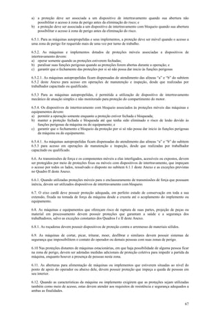 a) a proteção deve ser associada a um dispositivo de intertravamento quando sua abertura não
   possibilitar o acesso à zona de perigo antes da eliminação do risco; e
b) a proteção deve ser associada a um dispositivo de intertravamento com bloqueio quando sua abertura
   possibilitar o acesso à zona de perigo antes da eliminação do risco.

6.5.1. Para as máquinas autopropelidas e seus implementos, a proteção deve ser móvel quando o acesso a
uma zona de perigo for requerido mais de uma vez por turno de trabalho.

6.5.2. As máquinas e implementos dotados de proteções móveis associadas a dispositivos de
intertravamento devem:
a) operar somente quando as proteções estiverem fechadas;
b) paralisar suas funções perigosas quando as proteções forem abertas durante a operação; e
c) garantir que o fechamento das proteções por si só não possa dar inicio às funções perigosas

6.5.2.1. As máquinas autopropelidas ficam dispensadas do atendimento das alíneas “a” e “b” do subitem
6.5.2 deste Anexo para acesso em operações de manutenção e inspeção, desde que realizadas por
trabalhador capacitado ou qualificado.

6.5.3 Para as máquinas autopropelidas, é permitida a utilização de dispositivo de intertravamento
mecânico de atuação simples e não monitorado para proteção do compartimento do motor.

6.5.4. Os dispositivos de intertravamento com bloqueio associados às proteções móveis das máquinas e
equipamentos devem:
a) permitir a operação somente enquanto a proteção estiver fechada e bloqueada;
b) manter a proteção fechada e bloqueada até que tenha sido eliminado o risco de lesão devido às
    funções perigosas da máquina ou do equipamento; e
c) garantir que o fechamento e bloqueio da proteção por si só não possa dar inicio às funções perigosas
    da máquina ou do equipamento.

6.5.4.1. As máquinas autopropelidas ficam dispensadas do atendimento das alíneas “a” e “b” do subitem
6.5.3 para acesso em operações de manutenção e inspeção, desde que realizadas por trabalhador
capacitado ou qualificado.

6.6. As transmissões de força e os componentes móveis a elas interligados, acessíveis ou expostos, devem
ser protegidos por meio de proteções fixas ou móveis com dispositivos de intertravamento, que impeçam
o acesso por todos os lados, ressalvado o disposto no subitem 6.1.1 deste Anexo e as exceções previstas
no Quadro II deste Anexo.

6.6.1. Quando utilizadas proteções móveis para o enclausuramento de transmissões de força que possuam
inércia, devem ser utilizados dispositivos de intertravamento com bloqueio.

6.7. O eixo cardã deve possuir proteção adequada, em perfeito estado de conservação em toda a sua
extensão, fixada na tomada de força da máquina desde a cruzeta até o acoplamento do implemento ou
equipamento.

6.8. As máquinas e equipamentos que ofereçam risco de ruptura de suas partes, projeção de peças ou
material em processamento devem possuir proteções que garantam a saúde e a segurança dos
trabalhadores, salvo as exceções constantes dos Quadros I e II deste Anexo.

6.8.1. As roçadoras devem possuir dispositivos de proteção contra o arremesso de materiais sólidos.

6.9. As máquinas de cortar, picar, triturar, moer, desfibrar e similares devem possuir sistemas de
segurança que impossibilitem o contato do operador ou demais pessoas com suas zonas de perigo.

6.10 Nas proteções distantes de máquinas estacionárias, em que haja possibilidade de alguma pessoa ficar
na zona de perigo, devem ser adotadas medidas adicionais de proteção coletiva para impedir a partida da
máquina, enquanto houver a presença de pessoas nesta zona.

6.11. As aberturas para alimentação de máquinas ou implementos que estiverem situadas ao nível do
ponto de apoio do operador ou abaixo dele, devem possuir proteção que impeça a queda de pessoas em
seu interior.

6.12. Quando as características da máquina ou implemento exigirem que as proteções sejam utilizadas
também como meio de acesso, estas devem atender aos requisitos de resistência e segurança adequados a
ambas as finalidades.


                                                                                                      67
 