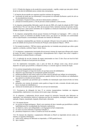 6.12.1. O fundo dos degraus ou da escada deve possuir proteção - espelho, sempre que uma parte saliente
do pé ou da mão do trabalhador possa contatar uma zona perigosa.

7. As baterias devem atender aos seguintes requisitos mínimos de segurança:
a) localização de modo que sua manutenção e troca possam ser realizadas facilmente a partir do solo ou
    de uma plataforma de apoio;
b) constituição e fixação de forma a não haver deslocamento acidental; e
c) proteção do terminal positivo, a fim de prevenir contato acidental e curto-circuito.

8. As máquinas autopropelidas fabricadas a partir de maio de 2008, sob a égide da redação da NR 31 dada
pela Portaria nº 86, de 3 de março de 2005, devem possuir faróis, lanternas traseiras de posição, buzina,
espelho retrovisor e sinal sonoro automático de ré acoplado ao sistema de transmissão, salvo as exceções
listadas no Quadro I deste Anexo.

9. As máquinas autopropelidas devem possuir Estrutura de Proteção na Capotagem - EPC e cinto de
segurança, exceto as constantes do Quadro II deste anexo, que devem ser utilizadas em conformidade
com as especificações e recomendações indicadas nos manuais do fabricante.

10. As máquinas autopropelidas que durante sua operação ofereçam riscos de queda de objetos sobre o
posto de trabalho devem possuir de Estrutura de Proteção contra Queda de Objetos - EPCO.

11. Na tomada de potência - TDP dos tratores agrícolas deve ser instalada uma proteção que cubra a parte
superior e as laterais, conforme Figura 1 deste Anexo.

12. As máquinas e equipamentos tracionados devem possuir sistemas de engate para reboque pelo sistema
de tração, de modo a assegurar o acoplamento e desacoplamento fácil e seguro, bem como a impedir o
desacoplamento acidental durante a utilização.

12.1. A indicação de uso dos sistemas de engate mencionados no item 12 deve ficar em local de fácil
visualização e afixada em local próximo da conexão.

12.2. Os implementos tracionados, caso o peso da barra do reboque assim exija, devem possuir
dispositivo de apoio que possibilite a redução do esforço e a conexão segura ao sistema de tração.

13. As correias transportadoras devem possuir:
a) sistema de frenagem ao longo dos trechos em que haja acesso de trabalhadores;
b) dispositivo que interrompa seu acionamento quando necessário;
c) partida precedida de sinal sonoro audível em toda a área de operação que indique seu acionamento;
d) sistema de proteção contra quedas de materiais, quando oferecer risco de acidentes aos trabalhadores
    que operem ou circulem em seu entorno;
e) sistemas e passarelas que permitam que os trabalhos de manutenção sejam desenvolvidos de forma
    segura;
f) passarelas com sistema de proteção contra queda ao longo de toda a extensão elevada onde possa
    haver circulação de trabalhadores; e
g) sistema de travamento para ser utilizado nos serviços de manutenção.

13.1. Excetuam-se da obrigação do item 13 as correias transportadoras instaladas em máquinas
autopropelidas, implementos e em esteiras móveis para carga e descarga.

14. As máquinas e implementos devem possuir manual de instruções fornecido pelo fabricante ou
importador, com informações relativas à segurança nas fases de transporte, montagem, instalação, ajuste,
operação, limpeza, manutenção, inspeção, desativação e desmonte.

14.1. Os manuais devem:
a) ser escritos na língua portuguesa - Brasil, com caracteres de tipo e tamanho que possibilitem a melhor
    legibilidade possível, acompanhado das ilustrações explicativas;
b) ser objetivos, claros, sem ambiguidades e em linguagem de fácil compreensão;
c) ter sinais ou avisos referentes à segurança realçados; e
d) permanecer disponíveis a todos os usuários nos locais de trabalho.

14.2. Os manuais das máquinas e equipamentos fabricados no Brasil ou importados devem conter, no
mínimo, as seguintes informações:
a) razão social, endereço do fabricante ou importador, e CNPJ quando houver;
b) tipo e modelo;


                                                                                                      68
 