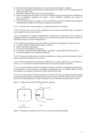 d) altura do primeiro degrau alcançada com os maiores pneus indicados para a máquina;
e) espaço livre adequado na região posterior, quando utilizado sem espelho, de forma a proporcionar um
   apoio seguro para os pés;
f) dimensões conforme a Figura 2 do Anexo III desta Norma;
g) altura do primeiro deles em relação ao solo de até 700mm (setecentos milímetros) para colhedoras de
   arroz ou colhedoras equipadas com esteiras e outras colhedoras equipadas com sistema de
   autonivelamento; e
h) altura do primeiro deles em relação ao solo de até 600mm (seiscentos milímetros) para máquinas
   autopropelidas da indústria da construção com aplicação agroflorestal.

15.22.2. A conexão entre o primeiro degrau e o segundo degrau pode ser articulada.

15.22.3. Não deve haver riscos de corte, esmagamento ou movimento incontrolável para o operador na
movimentação de meios de acesso móveis.

15.23. As plataformas de máquinas autopropelidas e implementos que apresentem risco de queda de
trabalhadores devem ser acessados por degraus e possuir sistema de proteção contra quedas conforme as
dimensões da Figura 5 do Anexo III desta Norma.

15.24. A plataforma de operação ou piso de trabalho das máquinas autopropelidas e implementos deve:
a) ser plana, nivelada e fixada de modo seguro e resistente;
b) possuir superfície antiderrapante;
c) possuir meios de drenagem, se necessário;
d) ser contínua, exceto para tratores denominados “acavalados”, em que poderá ser de dois níveis; e
e) não possuir rodapé no vão de entrada da plataforma.

15.24.1. Os meios de acesso móveis ou retráteis das plataformas e cabines, para fins de transporte, devem
possuir sistema para limitação do vão de acesso.

15.25. O bocal de abastecimento do tanque de combustível e de outros materiais deve ser localizado, no
máximo, a 1,5 m (um metro e cinquenta centímetros) acima do ponto de apoio do operador.

15.25.1. Caso não seja possível atender ao disposto no subitem 15.25 para as operações de abastecimento
de combustível e de outros materiais, nas máquinas autopropelidas deve ser instalado degrau de acesso
com manípulos que garantam três pontos de contato durante toda a tarefa.

15.25.2. Caso não seja possível atender ao disposto no subitem 15.25 para as operações de abastecimento
de combustível das máquinas autopropelidas que possuam o tanque localizado na parte traseira ou lateral,
poderá ser utilizada plataforma ou escada externa que servirá de apoio para execução segura da tarefa.

Figura 1 - Cobertura de proteção da TDP para tratores agrícolas




Figura 2 - Dimensões em milímetros dos meios de acesso de máquina autopropelida.




                                                                                                      72
 