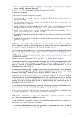 o) recurso para operação de emergência que permita a movimentação dos braços e rotação da torre em
    caso de ruptura de mangueiras hidráulicas;
(Vide prazo no Art. 2ª da Portaria SIT n.º 293, de 08 de dezembro de 2011)
p) ponto para aterramento;

2.2 A caçamba deve atender aos seguintes requisitos:
a) ser dimensionada para suportar e acomodar o(s) operadore(s) e as ferramentas indispensáveis para
   realização do serviço;
b) não devem haver aberturas nem passagens nas caçambas de cestas aéreas isoladas, exceto para
   trabalho pelo método ao potencial;
c) possuir sistema de proteção contra quedas com no mínimo 990 mm de altura e demais requisitos dos
   itens 12.70 alíneas “a”, “b”, “d”, “e”, 12.71, 12.71.1, 12.73 alíneas “a”, “b”, “c” desta NR;
d) quando o acesso da caçamba for por meio de portão, não pode permitir a abertura para fora e deve ter
   sistema de travamento que impeça a abertura acidental;
e) as caçambas fabricadas em material não condutivo devem atender aos requisitos da norma ABNT
   NBR 14631;
f)   a caçamba das cestas aéreas isoladas deve ser dotada de cuba isolante (liner), exceto para trabalho
     pelo método ao potencial

2.3 As cestas aéreas, isoladas e não isoladas, devem possuir sistema de nivelamento da(s) caçamba(s)
ativo e automático, através de sistema mecânico ou hidráulico que funcione integradamente aos
movimentos do braço móvel e independente da atuação da força gravitacional.

2.3.1 As cestas áreas não isoladas com até 10 anos de uso, contados a partir da vigência deste anexo, estão
dispensadas da exigência do item 2.3, podendo possuir sistema de nivelamento da caçamba por gravidade.

2.3.2 É proibida a utilização de cestas aéreas não isoladas que não possuam sistema de nivelamento da
caçamba ativo e automático.
(Vide prazo parágrafo único do Art. 2ª da Portaria SIT n.º 293, de 08 de dezembro de 2011)

2.4 Para serviços em linhas, redes e instalações energizadas com tensões iguais ou superiores a 1000V
deve-se utilizar cesta aérea isolada, que possua o grau de isolamento, categorias A, B ou C, conforme
NBR14631, e devem ser adotadas outras medidas de proteção coletivas para a prevenção do risco de
choque elétrico, nos termos da NR-10.

2.5 Para serviços em linhas, redes e instalações energizadas com tensões inferiores a 1000V a caçamba
deve possuir isolamento, garantido o grau de isolamento adequado, e devem ser adotadas outras medidas
de proteção coletivas para a prevenção do risco de choque elétrico, nos termos da NR-10.

2.6 Para serviços em proximidade de linhas, redes e instalações energizadas ou com possibilidade de
energização acidental, em que o trabalhador pode entrar na zona controlada com uma parte do seu corpo
ou com extensões condutoras, a caçamba deve possuir isolamento, garantido o grau de isolamento
adequado, e devem ser adotadas outras medidas de proteção coletivas para a prevenção do risco de
choque elétrico, nos termos da NR-10.

2.7 Em cestas aéreas com duas caçambas, os controles superiores devem estar posicionados ao alcance
dos operadores, sem que haja a necessidade de desengatar seu cinto de segurança.

2.8 Os controles inferiores da Cesta Aérea não devem ser operados com trabalhadores na caçamba, exceto
em situações de emergência ou quando a operação ou atividade assim o exigir.

2.9 É proibida a movimentação de carga, exceto as ferramentas, equipamentos e materiais necessários
para a execução da tarefa e acondicionados de forma segura.

2.10 As ferramentas, equipamentos e materiais a serem transportados não devem ter dimensões que
possam trazer riscos ou desconforto aos trabalhadores.

2.11 O peso total dos trabalhadores, ferramentas, equipamentos e materiais não pode exceder, em nenhum
momento, a capacidade de carga nominal da caçamba.




                                                                                                        78
 