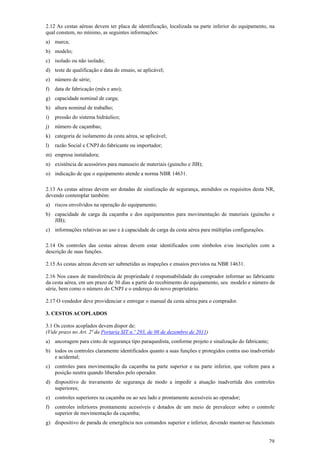 2.12 As cestas aéreas devem ter placa de identificação, localizada na parte inferior do equipamento, na
qual constem, no mínimo, as seguintes informações:
a) marca;
b) modelo;
c) isolado ou não isolado;
d) teste de qualificação e data do ensaio, se aplicável;
e) número de série;
f)   data de fabricação (mês e ano);
g) capacidade nominal de carga;
h) altura nominal de trabalho;
i)   pressão do sistema hidráulico;
j)   número de caçambas;
k) categoria de isolamento da cesta aérea, se aplicável;
l)   razão Social e CNPJ do fabricante ou importador;
m) empresa instaladora;
n) existência de acessórios para manuseio de materiais (guincho e JIB);
o) indicação de que o equipamento atende a norma NBR 14631.

2.13 As cestas aéreas devem ser dotadas de sinalização de segurança, atendidos os requisitos desta NR,
devendo contemplar também:
a) riscos envolvidos na operação do equipamento;
b) capacidade de carga da caçamba e dos equipamentos para movimentação de materiais (guincho e
   JIB);
c) informações relativas ao uso e à capacidade de carga da cesta aérea para múltiplas configurações.

2.14 Os controles das cestas aéreas devem estar identificados com símbolos e/ou inscrições com a
descrição de suas funções.

2.15 As cestas aéreas devem ser submetidas as inspeções e ensaios previstos na NBR 14631.

2.16 Nos casos de transferência de propriedade é responsabilidade do comprador informar ao fabricante
da cesta aérea, em um prazo de 30 dias a partir do recebimento do equipamento, seu modelo e número de
série, bem como o número do CNPJ e o endereço do novo proprietário.

2.17 O vendedor deve providenciar e entregar o manual da cesta aérea para o comprador.

3. CESTOS ACOPLADOS

3.1 Os cestos acoplados devem dispor de:
(Vide prazo no Art. 2ª da Portaria SIT n.º 293, de 08 de dezembro de 2011)
a) ancoragem para cinto de segurança tipo paraquedista, conforme projeto e sinalização do fabricante;
b) todos os controles claramente identificados quanto a suas funções e protegidos contra uso inadvertido
   e acidental;
c) controles para movimentação da caçamba na parte superior e na parte inferior, que voltem para a
   posição neutra quando liberados pelo operador.
d) dispositivo de travamento de segurança de modo a impedir a atuação inadvertida dos controles
   superiores;
e) controles superiores na caçamba ou ao seu lado e prontamente acessíveis ao operador;
f)   controles inferiores prontamente acessíveis e dotados de um meio de prevalecer sobre o controle
     superior de movimentação da caçamba;
g) dispositivo de parada de emergência nos comandos superior e inferior, devendo manter-se funcionais


                                                                                                        79
 
