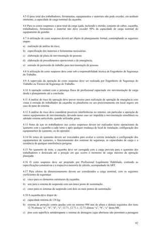 4.5 O peso total dos trabalhadores, ferramentas, equipamentos e materiais não pode exceder, em nenhum
momento, a capacidade de carga nominal da caçamba.

4.6 Para os cestos suspensos o peso total da carga içada, incluindo o moitão, conjunto de cabos, caçamba,
trabalhadores, ferramentas e material não deve exceder 50% da capacidade de carga nominal do
equipamento de guindar.

4.7 A utilização de cesto suspenso deverá ser objeto de planejamento formal, contemplando as seguintes
etapas:
a) realização de análise de risco;
b) especificação dos materiais e ferramentas necessárias;
c) elaboração de plano de movimentação de pessoas;
d) elaboração de procedimentos operacionais e de emergência;
e) emissão de permissão de trabalho para movimentação de pessoas.

4.8 A utilização do cesto suspenso deve estar sob a responsabilidade técnica de Engenheiro de Segurança
do Trabalho.

4.9 A supervisão da operação do cesto suspenso deve ser realizada por Engenheiro de Segurança do
Trabalho ou Técnico de Segurança do Trabalho.

4.10 A operação contará com a presença física de profissional capacitado em movimentação de carga
desde o planejamento até a conclusão.

4.11 A análise de risco da operação deve prever recurso para realização de operação de emergência com
vistas à retirada do trabalhador da caçamba ou plataforma ou seu posicionamento em local seguro em
caso de pane do sistema.

4.12 A análise de risco deve considerar possíveis interferências no entorno, em particular a operação de
outros equipamentos de movimentação, devendo nesse caso ser impedida a movimentação simultânea ou
adotado sistema anticolisão, quando utilizadas gruas.

4.13 Antes de içar os trabalhadores nos cestos suspensos devem ser realizados testes operacionais de
içamento com a caçamba a cada turno e após qualquer mudança de local de instalação, configuração dos
equipamentos de içamento, ou do operador.

4.14 Os testes de içamento devem ser executados para avaliar a correta instalação e configuração dos
equipamentos de içamento, o funcionamento dos sistemas de segurança, as capacidades de carga e a
existência de qualquer interferência perigosa.

4.15 No içamento de teste, a caçamba deve ser carregada com a carga prevista para o içamento dos
trabalhadores e deslocada até a posição em que ocorre o momento de carga máximo da operação
planejada.

4.16 O cesto suspenso deve ser projetado por Profissional Legalmente Habilitado, contendo as
especificações construtivas e a respectiva memória de cálculo, acompanhado de ART.

4.17 Para efeitos de dimensionamento devem ser considerados a carga nominal, com os seguintes
coeficientes de segurança:
a) cinco para os elementos estruturais da caçamba;
b) sete para o sistema de suspensão com um único ponto de sustentação;
c) cinco para os sistemas de suspensão com dois ou mais pontos de sustentação.

4.18 A caçamba deve dispor de:
a) capacidade mínima de 136 kg;
b) sistema de proteção contra quedas com no mínimo 990 mm de altura e demais requisitos dos itens
   12.70 alíneas “a”, “b”, “d”, “e”, 12.71, 12.71.1, 12.73 alíneas “a”, “b”, “c” desta NR;
c) piso com superfície antiderrapante e sistema de drenagem cujas aberturas não permitam a passagem


                                                                                                      82
 