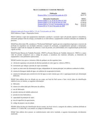 NR-13 CALDEIRAS E VASOS DE PRESSÃO

                                                              Publicação                                        D.O.U.
                                           Portaria GM n.º 3.214, de 08 de junho de 1978                       06/07/78

                                                    Alterações/Atualizações                                     D.O.U.
                                           Portaria SSMT n.º 12, de 06 de junho de 1983                        14/06/83
                                           Portaria SSMT n.º 02, de 08 de maio de 1984                         07/06/84
                                           Portaria SSST n.º 23, de 27 de dezembro de 1994            Rep.:    26/04/95
                                           Portaria SIT n.º 57, de 19 de junho de 2008                         24/06/08


(Redação dada pela Portaria SSST n.º 23, de 27 de dezembro de 1994)
13.1 Caldeiras a Vapor - Disposições Gerais.

13.1.1 Caldeiras a vapor são equipamentos destinados a produzir e acumular vapor sob pressão superior à atmosférica,
utilizando qualquer fonte de energia, excetuando-se os refervedores e equipamentos similares utilizados em unidades de
processo.

13.1.2 Para efeito desta NR, considera-se "Profissional Habilitado" aquele que tem competência legal para o exercício da
profissão de engenheiro nas atividades referentes a projeto de construção, acompanhamento operação e manutenção,
inspeção e supervisão de inspeção de caldeiras e vasos de pressão, em conformidade com a regulamentação profissional
vigente no País.

13.1.3 Pressão Máxima de Trabalho Permitida - PMTP ou Pressão Máxima de Trabalho Admissível - PMTA é o maior
valor de pressão compatível com o código de projeto, a resistência dos materiais utilizados, as dimensões do
equipamento e seus parâmetros operacionais.

13.1.4 Constitui risco grave e iminente a falta de qualquer um dos seguintes itens:
a) válvula de segurança com pressão de abertura ajustada em valor igual ou inferior a PMTA;
b) instrumento que indique a pressão do vapor acumulado;
c) injetor ou outro meio de alimentação de água, independente do sistema principal, em caldeiras combustível sólido;
d) sistema de drenagem rápida de água, em caldeiras de recuperação de álcalis;
e) sistema de indicação para controle do nível de água ou outro sistema que evite o superaquecimento por alimentação
   deficiente.

13.1.5 Toda caldeira deve ter afixada em seu corpo, em local de fácil acesso e bem visível, placa de identificação
indelével com, no mínimo, as seguintes informações:
a) fabricante;
b) número de ordem dado pelo fabricante da caldeira;
c) ano de fabricação;
d) pressão máxima de trabalho admissível;
e) pressão de teste hidrostático;
f) capacidade de produção de vapor;
g) área de superfície de aquecimento;
h) código de projeto e ano de edição.

13.1.5.1 Além da placa de identificação devem constar, em local visível, a categoria da caldeira, conforme definida no
subitem 13.1.9 desta NR, e seu número ou código de identificação.

13.1.6 Toda caldeira deve possuir, no estabelecimento onde estive instalada, a seguinte documentação, devidamente
atualizada:
 
