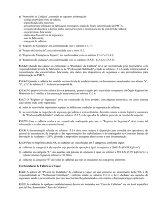 a) "Prontuário da Caldeira", contendo as seguintes informações:
    - código de projeto e ano de edição;
    - especificação dos materiais;
    - procedimentos utilizados na fabricação, montagem, inspeção final e determinação da PMTA;
    - conjunto de desenhos e demais dados necessários para o monitoramento da vida útil da caldeira;
    - características funcionais;
    - dados dos dispositivos de segurança;
    - ano de fabricação;
    - categoria da caldeira;
b) "Registro de Segurança", em conformidade com o subitem 13.1.7;
c) "Projeto de Instalação", em conformidade com o item 13.2;
d) "Projetos de Alteração ou Reparo", em conformidade com os subitens 13.4.2 e 13.4.3;
e) "Relatórios de Inspeção", em conformidade com os subitens 13.5.11, 13.5.12 e 13.5.13.

13.1.6.1 Quando inexistente ou extraviado, o "Prontuário da Caldeira" deve ser reconstituído pelo proprietário, com
responsabilidade técnica do fabricante ou de "Profissional Habilitado", citado no subitem 13.1.2, sendo imprescindível a
reconstituição das características funcionais, dos dados dos dispositivos de segurança e dos procedimentos para
determinação da PMTA.

13.1.6.2 Quando a caldeira for vendida ou transferida de estabelecimento, os documentos mencionados nas alíneas "a",
"d", e "e" do subitem 13.1.6 devem acompanhá-la.

13.1.6.3 O proprietário da caldeira deverá apresentar, quando exigido pela autoridade competente do Órgão Regional do
Ministério do Trabalho, a documentação mencionada no subitem 13.1.6.

13.1.7 O "Registro de Segurança" deve ser constituído de livro próprio, com páginas numeradas, ou outro sistema
equivalente onde serão registradas:
a) todas as ocorrências importantes capazes de influir nas condições de segurança da caldeira;
b) as ocorrências de inspeções de segurança periódicas e extraordinárias, devendo constar o nome legível e assinatura
   de "Profissional Habilitado", citado no subitem 13.1.2, e de operador de caldeira presente na ocasião da inspeção.

13.1.7.1 Caso a caldeira venha a ser considerada inadequada para uso, o "Registro de Segurança" deve conter tal
informação e receber encerramento formal.

13.1.8 A documentação referida no subitem 13.1.6 deve estar sempre à disposição para consulta dos operadores, do
pessoal de manutenção, de inspeção e das representações dos trabalhadores e do empregador na Comissão Interna de
Prevenção de Acidentes - CIPA, devendo o proprietário assegurar pleno acesso a essa documentação.

13.1.9 Para os propósitos desta NR, as caldeiras são classificadas em 3 categorias, conforme segue:
a) caldeiras da categoria A são aquelas cuja pressão de operação é igual ou superior a 1960 kPa (19.98 Kgf/cm²);
b) caldeiras da categoria “C” são aquelas cuja pressão de operação é igual ou inferior a 588 KPa (5.99 Kgf/cm²) e o
   volume interno é igual ou inferior a 100 litros;
c) caldeiras da categoria “B” são todas as caldeiras que não se enquadram nas categorias anteriores.

13.2 Instalação de Caldeiras a Vapor

13.2.1 A autoria do "Projeto de Instalação" de caldeiras a vapor, no que concerne ao atendimento desta NR, é de
responsabilidade de "Profissional Habilitado", conforme citado no subitem 13.1.2, e deve obedecer aos aspectos de
segurança, saúde e meio ambiente previstos nas Normas Regulamentados, convenções e disposições legais aplicáveis.

13.2.2 As caldeiras de qualquer estabelecimento devem ser instaladas em "Casa de Caldeiras" ou em local específico
para tal fim, denominado "Área de Caldeiras".
 