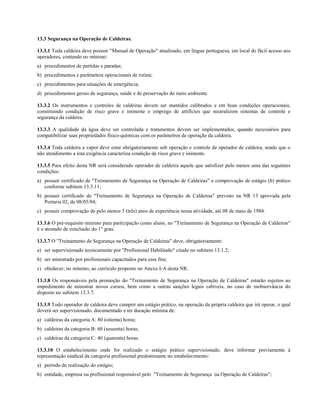 13.3 Segurança na Operação de Caldeiras.

13.3.1 Toda caldeira deve possuir "Manual de Operação" atualizado, em língua portuguesa, em local de fácil acesso aos
operadores, contendo no mínimo:
a) procedimentos de partidas e paradas;
b) procedimentos e parâmetros operacionais de rotina;
c) procedimentos para situações de emergência;
d) procedimentos gerais de segurança, saúde e de preservação do meio ambiente.

13.3.2 Os instrumentos e controles de caldeiras devem ser mantidos calibrados e em boas condições operacionais,
constituindo condição de risco grave e iminente o emprego de artifícios que neutralizem sistemas de controle e
segurança da caldeira.

13.3.3 A qualidade da água deve ser controlada e tratamentos devem ser implementados, quando necessários para
compatibilizar suas propriedades físico-químicas com os parâmetros de operação da caldeira.

13.3.4 Toda caldeira a vapor deve estar obrigatoriamente sob operação e controle de operador de caldeira, sendo que o
não atendimento a esta exigência caracteriza condição de risco grave e iminente.

13.3.5 Para efeito desta NR será considerado operador de caldeira aquele que satisfizer pelo menos uma das seguintes
condições:
a) possuir certificado de "Treinamento de Segurança na Operação de Caldeiras" e comprovação de estágio (b) prático
   conforme subitem 13.3.11;
b) possuir certificado de "Treinamento de Segurança na Operação de Caldeiras" previsto na NR 13 aprovada pela
   Portaria 02, de 08/05/84;
c) possuir comprovação de pelo menos 3 (três) anos de experiência nessa atividade, até 08 de maio de 1984.

13.3.6 O pré-requisito mínimo para participação como aluno, no "Treinamento de Segurança na Operação de Caldeiras"
é o atestado de conclusão do 1° grau.

13.3.7 O "Treinamento de Segurança na Operação de Caldeiras" deve, obrigatoriamente:
a) ser supervisionado tecnicamente por "Profissional Habilitado" citado no subitem 13.1.2;
b) ser ministrado por profissionais capacitados para esse fim;
c) obedecer, no mínimo, ao currículo proposto no Anexo I-A desta NR.

13.3.8 Os responsáveis pela promoção do "Treinamento de Segurança na Operação de Caldeiras" estarão sujeitos ao
impedimento de ministrar novos cursos, bem como a outras sanções legais cabíveis, no caso de inobservância do
disposto no subitem 13.3.7.

13.3.9 Todo operador de caldeira deve cumprir um estágio prático, na operação da própria caldeira que irá operar, o qual
deverá ser supervisionado, documentado e ter duração mínima de:
a) caldeiras da categoria A: 80 (oitenta) horas;
b) caldeiras da categoria B: 60 (sessenta) horas;
c) caldeiras da categoria C: 40 (quarenta) horas.

13.3.10 O estabelecimento onde for realizado o estágio prático supervisionado, deve informar previamente à
representação sindical da categoria profissional predominante no estabelecimento:
a) período de realização do estágio;
b) entidade, empresa ou profissional responsável pelo "Treinamento de Segurança na Operação de Caldeiras";
 
