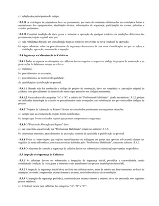 c) relação dos participantes do estágio.

13.3.11 A reciclagem de operadores deve ser permanente, por meio de constantes informações das condições físicas e
operacionais dos equipamentos, atualização técnica, informações de segurança, participação em cursos, palestras e
eventos pertinentes.

13.3.12 Constitui condição de risco grave e iminente a operação de qualquer caldeira em condições diferentes das
previstas no projeto original, sem que:
a) seja reprojetada levando em consideração todas as variáveis envolvidas na nova condição de operação;
b) sejam adotados todos os procedimentos de segurança decorrentes de sua nova classificação no que se refere a
   instalação, operação, manutenção e inspeção.

13.4 Segurança na Manutenção de Caldeiras

13.4.1 Todos os reparos ou alterações em caldeiras devem respeitar o respectivo código do projeto de construção e as
prescrições do fabricante no que se refere a:
a) materiais;
b) procedimentos de execução;
c) procedimentos de controle de qualidade;
d) qualificação e certificação de pessoal.

13.4.1.1 Quando não for conhecido o código do projeto de construção, deve ser respeitada a concepção original da
caldeira, com procedimento de controle do maior rigor prescrito nos códigos pertinentes.

13.4.1.2 Nas caldeiras de categorias “A” e “B”, a critério do "Profissional Habilitado", citado no subitem 13.1.2, podem
ser utilizadas tecnologia de cálculo ou procedimentos mais avançados, em substituição aos previstos pêlos códigos de
projeto.

13.4.2 "Projetos de Alteração ou Reparo" devem ser concebidos previamente nas seguintes situações:
a) sempre que as condições de projeto forem modificadas;
b) sempre que forem realizados reparos que possam comprometer a segurança.

13.4.3 O "Projeto de Alteração ou Reparo" deve:
a) ser concebido ou aprovado por "Profissional Habilitado", citado no subitem 13.1.2;
b) determinar materiais, procedimentos de execução, controle de qualidade e qualificação de pessoal.

13.4.4 Todas as intervenções que exijam mandrilamento ou soldagem em partes que operem sob pressão devem ser
seguidas de teste hidrostático, com características definidas pelo "Profissional Habilitado", citado no subitem 13.1.2.

13.4.5 Os sistemas de controle e segurança da caldeira devem ser submetidos à manutenção preventiva ou preditiva.

13.5 Inspeção de Segurança de Caldeiras

13.5.1 As caldeiras devem ser submetidas a inspeções de segurança inicial, periódica e extraordinária, sendo
considerado condição de risco grave e iminente o não atendimento aos prazos estabelecidos nesta NR.

13.5.2 A inspeção de segurança inicial deve ser feita em caldeiras novas, antes da entrada em funcionamento, no local de
operação, devendo compreender exames interno e externo, teste hidrostático e de acumulação.

13.5.3 A inspeção de segurança periódica, constituída por exames interno e externo, deve ser executada nos seguintes
prazos máximos:
a) 12 (doze) meses para caldeiras das categorias “A”, “B” e “C”;
 