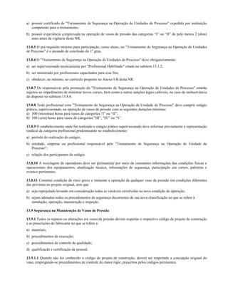 a) possuir certificado de "Treinamento de Segurança na Operação de Unidades de Processo" expedido por instituição
   competente para o treinamento;
b) possuir experiência comprovada na operação de vasos de pressão das categorias “I” ou “II” de pelo menos 2 (dois)
   anos antes da vigência desta NR.

13.8.5 O pré-requisito mínimo para participação, como aluno, no "Treinamento de Segurança na Operação de Unidades
de Processo" é o atestado de conclusão do 1º grau.

13.8.6 O "Treinamento de Segurança na Operação de Unidades de Processo" deve obrigatoriamente:
a) ser supervisionado tecnicamente por "Profissional Habilitado" citado no subitem 13.1.2;
b) ser ministrado por profissionais capacitados para esse fim;
c) obedecer, no mínimo, ao currículo proposto no Anexo I-B desta NR.

13.8.7 Os responsáveis pela promoção do "Treinamento de Segurança na Operação de Unidades de Processo" estarão
sujeitos ao impedimento de ministrar novos cursos, bem como a outras sanções legais cabíveis, no caso de inobservância
do disposto no subitem 13.8.6.

13.8.8 Todo profissional com "Treinamento de Segurança na Operação de Unidade de Processo" deve cumprir estágio
prático, supervisionado, na operação de vasos de pressão com as seguintes durações mínimas:
a) 300 (trezentas) horas para vasos de categorias “I” ou “II”;
b) 100 (cem) horas para vasos de categorias “III”, “IV” ou “V’.

13.8.9 O estabelecimento onde for realizado o estágio prático supervisionado deve informar previamente à representação
sindical da categoria profissional predominante no estabelecimento:
a) período de realização do estágio;
b) entidade, empresa ou profissional responsável pelo "Treinamento de Segurança na Operação de Unidade de
   Processo";
c) relação dos participantes do estágio.

13.8.10 A reciclagem de operadores deve ser permanente por meio de constantes informações das condições físicas e
operacionais dos equipamentos, atualização técnica, informações de segurança, participação em cursos, palestras e
eventos pertinentes.

13.8.11 Constitui condição de risco grave e iminente a operação de qualquer vaso de pressão em condições diferentes
das previstas no projeto original, sem que:
a) seja reprojetado levando em consideração todas as variáveis envolvidas na nova condição de operação;
b) sejam adotados todos os procedimentos de segurança decorrentes de sua nova classificação no que se refere à
   instalação, operação, manutenção e inspeção.

13.9 Segurança na Manutenção de Vasos de Pressão

13.9.1 Todos os reparos ou alterações em vasos de pressão devem respeitar o respectivo código de projeto de construção
e as prescrições do fabricante no que se refere a:
a) materiais;
b) procedimentos de execução;
c) procedimentos de controle de qualidade;
d) qualificação e certificação de pessoal.

13.9.1.1 Quando não for conhecido o código do projeto de construção, deverá ser respeitada a concepção original do
vaso, empregando-se procedimentos de controle do maior rigor, prescritos pelos códigos pertinentes.
 