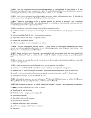13.10.3.2 Vasos com enchimento interno ou com catalisador podem ter a periodicidade de exame interno ou de teste
hidrostático ampliada, de forma a coincidir com a época da substituição de enchimentos ou de catalisador, desde que
esta ampliação não ultrapasse 20% do prazo estabelecido no subitem 13.10.3 desta NR.

13.10.3.3 Vasos com revestimento interno higroscópico devem ser testados hidrostaticamente antes da aplicação do
mesmo, sendo os testes subseqüentes substituídos por técnicas alternativas.

13.10.3.4 Quando for tecnicamente inviável e mediante anotação no "Registro de Segurança" pelo "Profissional
Habilitado", citado no subitem 13.1.2, o teste hidrostático pode ser substituído por outra técnica de ensaio não-destrutivo
ou inspeção que permita obter segurança equivalente.

13.10.3.5 Considera-se como razões técnicas que inviabilizam o teste hidrostático:
a) resistência estrutural da fundação ou da sustentação do vaso incompatível com o peso da água que seria usada no
   teste;
b) efeito prejudicial do fluido de teste a elementos internos do vaso;
c) impossibilidade técnica de purga e secagem do sistema;
d) existência de revestimento interno;
e) influência prejudicial do teste sobre defeitos sub-críticos.

13.10.3.6 Vasos com temperatura de operação inferior a 0ºC e que operem em condições nas quais a experiência mostre
que não ocorre deterioração, ficam dispensados do teste hidrostático periódico, sendo obrigatório exame interno a cada
20 (vinte) anos e exame externo a cada 2 (dois) anos.

13.10.3.7 Quando não houver outra alternativa, o teste pneumático pode ser executado, desde que supervisionado pelo
"Profissional Habilitado", citado no subitem 13.1.2, e cercado de cuidados especiais por tratar-se de atividade de alto
risco.

13.10.4 As válvulas de segurança dos vasos de pressão devem ser desmontadas, inspecionadas e recalibradas por ocasião
do exame interno periódico.

13.10.5 A inspeção de segurança extraordinária deve ser feita nas seguintes oportunidades:
a) sempre que o vaso for danificado por acidente ou outra ocorrência que comprometa sua segurança;
b) quando o vaso for submetido a reparo ou alterações importantes, capazes de alterar sua condição de segurança;
c) antes de o vaso ser recolocado em funcionamento, quando permanecer inativo por mais de 12 (doze) meses;
d) quando houver alteração do local de instalação do vaso.

13.10.6 A inspeção de segurança deve ser realizada por "Profissional Habilitado", citado no subitem 13.1.2 ou por
"Serviço Próprio de Inspeção de Equipamentos", conforme citado no Anexo II.

13.10.7 Após a inspeção do vaso deve ser emitido "Relatório de Inspeção", que passa a fazer parte da sua documentação.

13.10.8 O "Relatório de Inspeção" deve conter no mínimo:
a) identificação do vaso de pressão;
b) fluidos de serviço e categoria do vaso de pressão;
c) tipo do vaso de pressão;
d) data de início e término da inspeção;
e) tipo de inspeção executada;
f) descrição dos exames e testes executados;
g) resultado das inspeções e intervenções executadas;
h) conclusões;
 