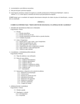 i) recomendações e providências necessárias;
j) data prevista para a próxima inspeção;
k) nome legível, assinatura e número do registro no conselho profissional do "Profissional Habilitado", citado no
   subitem 13.1.2, e nome legível e assinatura de técnicos que participaram da inspeção.

13.10.9 Sempre que os resultados da inspeção determinarem alterações dos dados da placa de identificação, a mesma
deve ser atualizada.

                                                      ANEXO I-A

  CURRÍCULO MÍNIMO PARA "TREINAMENTO DE SEGURANÇA NA OPERAÇÃO DE CALDEIRAS"

1 - NOÇÕES DE GRANDEZAS FÍSICAS E UNIDADES
   Carga Horária: 4 horas
        1.1 - Pressão
            1.1.1 - Pressão atmosférica
            1.1.2 - Pressão interna de um vaso
            1.1.3 - Pressão manométrica, pressão relativa e pressão absoluta
            1.1.4 - Unidades de pressão
        1.2 - Calor e Temperatura
            1.2.1 - Noções gerais: o que é calor, o que é temperatura
            1.2.2 - Modos de transferência de calor
            1.2.3 - Calor específico e calor sensível
            1.2.4 - Transferência de calor a temperatura constante
            1.2.5 - Vapor saturado e vapor superaquecido
            1.2.6 - Tabela de vapor saturado

2 - CALDEIRAS - CONSIDERAÇÕES GERAIS
   Carga horária: 08 horas
        2.1 - Tipos de caldeiras e suas utilizações
        2.2 - Partes de uma caldeira
                 2.2.1 - Caldeiras flamotubulares
                 2.2.2 - Caldeiras aquotubulares
                 2.2.3 - Caldeiras elétricas
                 2.2.4 - Caldeiras a combustíveis sólidos
                 2.2.5 - Caldeiras a combustíveis líquidos
                 2.2.6 - Caldeiras a gás
                 2.2.7 - Queimadores
        2.3 - Instrumentos e dispositivos de controle de caldeiras
                2.3.1 - Dispositivo de alimentação
                2.3.2 - Visor de nível
                2.3.3 - Sistema de controle de nível
                2.3.4 - Indicadores de pressão
                2.3.5 - Dispositivos de segurança
                2.3.6 - Dispositivos auxiliares
                2.3.7 - Válvulas e tubulações
                2.3.8 - Tiragem de fumaça

3 - OPERAÇÃO DE CALDEIRAS
   Carga horária: 12 horas
        3.1 - Partida e parada
        3.2 - Regulagem e controle
            3.2.1 - de temperatura
            3.2.2 - de pressão
 