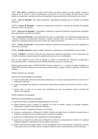 XXVI - Sino Aberto: campânula com a parte inferior aberta e provida de estrado, de modo a abrigar e permitir o
transporte de, no mínimo, 2 (dois) mergulhadores, da superfície ao local de trabalho, devendo possuir sistema
próprio de comunicação, suprimento de gases de emergência e vigias que permitam a observação de seu exterior;

XXVII - Sino de Mergulho: uma câmara hiperbárica, especialmente projetada para ser utilizada em trabalhos
submersos;

XXVIII - Sistema de Mergulho: o conjunto de equipamentos necessários à execução de operações de mergulho,
dentro das normas de segurança;

XXIX - Supervisor de Mergulho: o mergulhador, qualificado e legalmente habilitado, designado pelo empregador
para supervisionar a operação de mergulho;

XXX - Técnicas de Saturação: os procedimentos pelos quais um mergulhador evita repetidas descompressões para
a pressão atmosférica, permanecendo submetido à pressão ambiente maior que aquela, de tal forma que seu
organismo se mantenha saturado com os gases inertes das misturas respiratórias;

XXXI - Técnico de Saturação: o profissional devidamente qualificado para aplicação das técnicas adequadas às
operações em saturação;

XXXII - Trabalho Submerso: qualquer trabalho realizado ou conduzido por um mergulhador em meio líquido;

XXXIII - Umbilical: o conjunto de linha de vida, mangueira de suprimento respiratório e outros componentes que
se façam necessários à execução segura do mergulho, de acordo com a sua complexidade.

2.1.1 O curso referido no inciso XVI do subitem 2.1 poderá ser ministrado por instituições reconhecidas e
autorizadas pelo MEC e credenciadas pela FUNDACENTRO para ministrar o referido curso.

2.1.2 O credenciamento junto à FUNDACENTRO referido no subitem 2.1.1 e o registro do médico hiperbárico na
SSMT/MTb serão feitos obedecendo às normas para credenciamento e registro na área de segurança e medicina do
trabalho.

2.2 Das obrigações do contratante.

2.2.1 Será de responsabilidade do contratante:
a) exigir do empregador, através do instrumento contratual, que os serviços sejam desenvolvidos de acordo com o
   estabelecido neste item;
b) exigir do empregador que apresente Certificado de Cadastramento expedido pela Diretoria de Portos e Costas -
   DPC;
c) oferecer todos os meios ao seu alcance para atendimento em casos de emergência quando solicitado pelo
   supervisor de mergulho.

2.3 Das obrigações do empregador.

2.3.1 Será de responsabilidade do empregador:
a) garantir que todas as operações de mergulho obedeçam a este item;
b) manter disponível, para as equipes de mergulho, nos locais de trabalho, manuais de operação completos,
   equipamentos e tabelas de descompressão adequadas;
c) indicar por escrito os integrantes da equipe e suas funções;
d) comunicar, imediatamente, à Delegacia do Trabalho Marítimo da região, através de relatório circunstanciado, os
   acidentes ou situações de risco ocorridos durante a operação de mergulho;
e) exigir que os atestados médicos dos mergulhadores estejam atualizados;
f) garantir que as inspeções de saúde sejam conduzidas de acordo com as disposições do subitem 2.9 e propiciar
   condições adequadas à realização dos exames médico-ocupacionais;
g) garantir a aplicação do programa médico aos seus mergulhadores, bem como assegurar comunicações eficientes
   e meios para, em caso de acidente, prover o transporte rápido de médico qualificado para o local da operação;
 