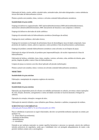 Fabricação de fenóis, cresóis, naftóis, nitroderivados, aminoderivados, derivados halogenados e outras substâncias
tóxicas derivadas de hidrocarbonetos cíclicos.

Pintura a pistola com esmaltes, tintas, vernizes e solventes contendo hidrocarbonetos aromáticos.

Insalubridade de grau médio

Emprego de defensivos organoclorados: DDT (diclorodifeniltricloretano) DDD (diclorodifenildicloretano),
metoxicloro (dimetoxidifeniltricloretano), BHC (hexacloreto de benzeno) e seus compostos e isômeros.

Emprego de defensivos derivados do ácido carbônico.

Emprego de aminoderivados de hidrocarbonetos aromáticos (homólogos da anilina).

Emprego de cresol, naftaleno e derivados tóxicos.

Emprego de isocianatos na formação de poliuretanas (lacas de desmoldagem, lacas de dupla composição, lacas
protetoras de madeira e metais, adesivos especiais e outros produtos à base de poliisocianetos e poliuretanas).

Emprego de produtos contendo hidrocarbonetos aromáticos como solventes ou em limpeza de peças.

Fabricação de artigos de borracha, de produtos para impermeabilização e de tecidos impermeáveis à base de
hidrocarbonetos.

Fabricação de linóleos, celulóides, lacas, tintas, esmaltes, vernizes, solventes, colas, artefatos de ebonite, guta-
percha, chapéus de palha e outros à base de hidrocarbonetos.

Limpeza de peças ou motores com óleo diesel aplicado sob pressão (nebulização).

Pintura a pincel com esmaltes, tintas e vernizes em solvente contendo hidrocarbonetos aromáticos.

MERCÚRIO

Insalubridade de grau máximo

Fabricação e manipulação de compostos orgânicos de mercúrio.

SILICATOS

Insalubridade de grau máximo

Operações que