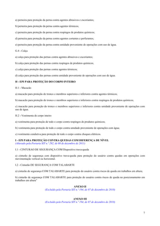 a) perneira para proteção da perna contra agentes abrasivos e escoriantes;

b) perneira para proteção da perna contra agentes térmicos;

c) perneira para proteção da perna contra respingos de produtos químicos;

d) perneira para proteção da perna contra agentes cortantes e perfurantes;

e) perneira para proteção da perna contra umidade proveniente de operações com uso de água.

G.4 - Calça

a) calça para proteção das pernas contra agentes abrasivos e escoriantes;

b) calça para proteção das pernas contra respingos de produtos químicos;

c) calça para proteção das pernas contra agentes térmicos;

d) calça para proteção das pernas contra umidade proveniente de operações com uso de água.

H - EPI PARA PROTEÇÃO DO CORPO INTEIRO

H.1 - Macacão

a) macacão para proteção do tronco e membros superiores e inferiores contra agentes térmicos;

b) macacão para proteção do tronco e membros superiores e inferiores contra respingos de produtos químicos;

c) macacão para proteção do tronco e membros superiores e inferiores contra umidade proveniente de operações com
uso de água.

H.2 - Vestimenta de corpo inteiro

a) vestimenta para proteção de todo o corpo contra respingos de produtos químicos;

b) vestimenta para proteção de todo o corpo contra umidade proveniente de operações com água;

c) vestimenta condutiva para proteção de todo o corpo contra choques elétricos.

I - EPI PARA PROTEÇÃO CONTRA QUEDAS COM DIFERENÇA DE NÍVEL
(Alterado pela Portaria SIT n.º 292, de 08 de dezembro de 2011)

I.1 - CINTURAO DE SEGURANÇA COM Dispositivo trava-queda

a) cinturão de segurança com dispositivo trava-queda para proteção do usuário contra quedas em operações com
movimentação vertical ou horizontal.

I.2 - Cinturão DE SEGURANÇA COM TALABARTE

a) cinturão de segurança COM TALABARTE para proteção do usuário contra riscos de queda em trabalhos em altura;

b) cinturão de segurança COM TALABARTE para proteção do usuário contra riscos de queda no posicionamento em
trabalhos em altura”

                                                     ANEXO II
                           (Excluído pela Portaria SIT n.º 194, de 07 de dezembro de 2010)


                                                     ANEXO III
                           (Excluído pela Portaria SIT n.º 194, de 07 de dezembro de 2010)



                                                                                                                 7
 