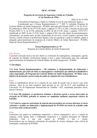 NR 07 - PCMSO

                  Despacho da Secretaria de Segurança e Saúde no Trabalho
                                      (1º de Outubro de 1996)
                                                                               DOU de 04-10-1996
           O Secretário de Segurança e Saúde no Trabalho no uso de suas atribuições legais, e
           Considerando que a Norma Regulamentadora n.º 7 (NR 7), intitulada Programa de
Controle Médico de Saúde Ocupacional - PCMSO, aprovada pela Portaria SSST n.º 24, de 29-12-
94, publicada no DOU do dia 30-12-94, Seção 1, páginas 21.278 a 21.280, e alterada em parte pela
Portaria SSST n.º 8, de 8-5-96, publicada no DOU do dia 9-5-96, Seção 1, páginas 7.876/7.877,
republicada no DOU do dia 13-5-96, Seção 1, página 8.202, tem sido objeto de questionamentos,
conseqüentes, em grande parte, da não compreensão de seu texto, resolve expedir a presente Nota
Técnica, visando orientar os profissionais ligados à área de segurança e saúde no trabalho, quanto à
adequada operacionalização do programa de Controle Médico de Saúde Operacional - PCMSO,
objeto da Norma Regulamentadora n.º 7.

                               Norma Regulamentadora n.º 07
                       Programa de Controle Médico de Saúde Ocupacional

Nota Técnica
A presente instrução técnica tem por objetivo a orientação de empregadores, empregados, agentes
da inspeção do trabalho, profissionais ligados à área e outros interessados para uma adequada
operacionalização do Programa de Controle Médico de Saúde Ocupacional - PCMSO.

7.1 Do Objeto

7.1.1 Esta Norma Regulamentadora - NR estabelece a obrigatoriedade da elaboração e
implementação, por parte de todos os empregadores e instituições que admitam trabalhadores
como empregados, do Programa de Controle Médico de Saúde Ocupacional - PCMSO, com o
objetivo de promoção e preservação da saúde do conjunto dos seus trabalhadores.

Nota:
Todos os trabalhadores devem ter o controle de sua saúde de acordo com os riscos a que estão
expostos. Além de ser uma exigência legal prevista no art. 168 da CLT, está respaldada na
Convenção 161 da Organização Internacional do Trabalho - OIT, respeitando princípios éticos,
morais e técnicos.

7.1.2 Esta NR estabelece os parâmetros mínimos e diretrizes gerais a serem observados na
execução do PCMSO, podendo os mesmos ser ampliados mediante negociação coletiva de
trabalho.

7.1.3 Caberá a empresa contratante de mão-de-obra prestadora de serviços informar os riscos
existentes e auxiliar na elaboração e implementação do PCMSO nos locais de trabalho onde
os serviços estão sendo prestados.

Nota:
Lembramos que quanto ao trabalhador temporário, o vínculo empregatício, isto é, a relação de
emprego, existe apenas entre o trabalhador temporário e a empresa prestadora de trabalho
temporário.     Esta    é    que   está sujeita   ao    PCMSO       e    não    o     cliente.
Recomenda-se que as empresas contratantes de prestador de serviço coloquem como critério de
contratação a realização do PCMSO.
 