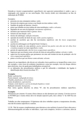 Entende-se risco(s) ocupacional(ais) específico(s) o(s) agravo(s) potencial(ais) à saúde a que o
empregado está exposto no seu setor/função. O(s) risco(s) é(são) o(s) detectado(s) na fase de
elaboração do PCMSO.

Exemplos:
• prensista em uma estamparia ruidosa: ruído;
• faxineiro de empresa que exerça a sua função em área ruidosa: ruído;
• fundidor de grades de baterias: chumbo;
• pintor que trabalha em área ruidosa de uma metalúrgica: ruído e solventes;
• digitadora de um setor de digitação: movimentos repetitivos;
• mecânico que manuseia óleos e graxas: óleos;
• forneiro de uma função: calor
• técnico de radiologia: radiação ionizante;
• operador de moinho de farelo de soja: ruído e poeira orgânica;
• auxiliar de escritório que não faz movimentos repetitivos: não há riscos ocupacionais
   específicos;
• auxiliar de enfermagem em Hospital Geral: biológico;
• britador de pedra em uma pedreira: poeira mineral (ou poeira com alto teor de sílica livre
   cristalina se quiser ser mais específico) e ruído;
• gerente de supermercado: não há riscos ocupacionais específicos;
• impressor que usa tolueno como solvente de tinta em uma gráfica ruidosa: solvente e ruído;
• supervisor da mesma gráfica que permanece em uma sala isolada da área de produção: não há
   risco ocupacional específico;
• pintor a revólver que usa thinner como solvente: solvente.

Apesar de sua importância, não devem ser colocados riscos genéricos ou inespecíficos como stress
por exemplo, e nem riscos de acidentes (mecânicos), como por exemplo, risco de choque elétrico
para eletricista, risco de queda para trabalhadores em geral etc.
c) as indicações dos procedimentos médicos a que foi submetido o trabalhador são ligadas à
    identificação do(s) risco(s) da alínea "b";

Exemplos
Ruído: audiometria;
Poeira mineral: radiografia do tórax;
Chumbo: plumbemia e ALA urinário;
Fumos de plásticos: espirometria;
Tolueno: ácido hipúrico e provas de função hepática e renal;
Radiação ionizante: hemograma.
Para vários agentes descritos na alínea "b", não há procedimentos médicos específicos.

Exemplos
Dermatoses por cimento: O exame clínico detecta ou não dermatose por cimento. Convém escrever
no PCMSO que o exame clínico deve ter atenção especial à pele, mas a alínea "c" do ASO fica em
branco.

Trabalho em altas temperaturas: O hipertenso não deve trabalhar exposto a temperaturas elevadas,
mas não há exames específicos a realizar.

L.E.R.: Não há exames complementares para detectar-se esta moléstia (é possível fazer ultra-som e
eletroneuromiografia em todos os indivíduos, o que seria complexo, invasivo e caríssimo, além de
 