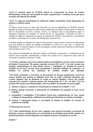7.4.6.3 O relatório anual do PCMSO poderá ser armazenado na forma de arquivo
informatizado, desde que seja mantido de modo a proporcionar o imediato acesso por parte
do agente da inspeção do trabalho.

7.4.6.4 As empresas desobrigadas de indicarem médico coordenador ficam dispensadas de
elaborar o relatório anual.
Nota:
O relatório anual deverá ser feito após decorrido um ano da implantação do PCMSO, portanto
depende de quando o Programa foi efetivamente implantado na empresa. Ainda quanto ao relatório,
não há necessidade de envio, registro, ciência, ou qualquer tipo de procedimento junto às
Delegacias Regionais de Trabalho. O mesmo deverá ser apresentado e discutido na CIPA, e
mantido na empresa à disposição do agente de inspeção do trabalho. Esse relatório vai possibilitar
ao médico a elaboração de seu plano de trabalho para o próximo ano.

O modelo proposto no Quadro III é apenas uma sugestão, a qual contém o mínimo de informações
para uma análise do médico do trabalho coordenador no coletivo, ou seja, para o conjunto dos
trabalhadores. O relatório poderá ser feito em qualquer modelo, desde que contenha as informações
determinadas no item 7.4.6.1.

Nas empresas desobrigadas de manterem médico coordenador, recomenda-s e a elaboração de um
relatório anual contendo, minimamente: a relação dos exames com os respectivos tipos, datas de
realização e resultados (conforme o ASO).

7.4.7 Sendo verificada, através da avaliação clínica do trabalhador e/ou dos exames constantes
do Quadro I da presente NR, apenas exposição excessiva (EE ou SC +) ao risco, mesmo sem
qualquer sintomatologia ou sinal clínico, deverá o trabalhador ser afastado do local de
trabalho, ou do risco, até que esteja normalizado o indicador biológico de exposição e as
medidas de controle nos ambientes de trabalho tenham sido adotadas.

7.4.8 Sendo constatada a ocorrência ou agravamento de doenças profissionais, através de
exames médicos que incluem os definidos nesta NR, ou sendo verificadas alterações que
revelem qualquer tipo de disfunção de órgão ou sistema biológico, através dos exames
constantes dos quadros I (apenas aqueles com interpretação SC) e II, e do item 7.4.2.3 da
presente NR, mesmo sem sintomatologia, caberá ao médico coordenador ou encarregado:
a) solicitar à empresa a emissão da Comunicação de Acidente do Trabalho - CAT;
b) indicar, quando necessário, o afastamento do trabalhador da exposição ao risco, ou do
   trabalho;
c) encaminhar o trabalhador à Previdência Social para estabelecimento de nexo causal,
   avaliação de incapacidade e definição da conduta previdenciária em relação ao trabalho;
d) orientar o empregador quanto à necessidade de adoção de medidas de controle no
   ambiente de trabalho.

7.5 Dos primeiros socorros

7.5.1 Todo estabelecimento deverá estar equipado com material necessário à prestação de
primeiros socorros, considerando-se as características da atividade desenvolvida; manter esse
material guardado em local adequado, aos cuidados de pessoa treinada para esse fim.

Quadro I
 