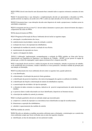 9.2.2 O PPRA deverá estar descrito num documento-base contendo todos os aspectos estruturais constantes do item
9.2.1.

9.2.2.1 O documento-base e suas alterações e complementações deverão ser apresentados e discutidos na CIPA,
quando existente na empresa, de acordo com a NR-5, sendo sua cópia anexada ao livro de atas desta Comissão.

9.2.2.2 O documento-base e suas alterações deverão estar disponíveis de modo a proporcionar o imediato acesso às
autoridades competentes.

9.2.3 O cronograma previsto no item 9.2.1 deverá indicar claramente os prazos para o desenvolvimento das etapas e
cumprimento das metas do PPRA.

9.3 Do desenvolvimento do PPRA.

9.3.1 O Programa de Prevenção de Riscos Ambientais deverá incluir as seguintes etapas:
a) antecipação e reconhecimentos dos riscos;
b) estabelecimento de prioridades e metas de avaliação e controle;
c) avaliação dos riscos e da exposição dos trabalhadores;
d) implantação de medidas de controle e avaliação de sua eficácia;
e) monitoramento da exposição aos riscos;
f) registro e divulgação dos dados.

 9.3.1.1 A elaboração, implementação, acompanhamento e avaliação do PPRA poderão ser feitas pelo Serviço
Especializado em Engenharia de Segurança e em Medicina do Trabalho - SESMT ou por pessoa ou equipe de
pessoas que, a critério do empregador, sejam capazes de desenvolver o disposto nesta NR.

9.3.2 A antecipação deverá envolver a análise de projetos de novas instalações, métodos ou processos de trabalho,
ou de modificação dos já existentes, visando a identificar os riscos potenciais e introduzir medidas de proteção para
sua redução ou eliminação.

9.3.3 O reconhecimento dos riscos ambientais deverá conter os seguintes itens, quando aplicáveis:
a) a sua identificação;
b) a determinação e localização das possíveis fontes geradoras;
c) a identificação das possíveis trajetórias e dos meios de propagação dos agentes no ambiente de trabalho;
d) a identificação das funções e determinação do número de trabalhadores expostos;
e) a caracterização das atividades e do tipo da exposição;
f) a obtenção de dados existentes na empresa, indicativos de possível comprometimento da saúde decorrente do
   trabalho;
g) os possíveis danos à saúde relacionados aos riscos identificados, disponíveis na literatura técnica;
h) a descrição das medidas de controle já existentes.

9.3.4 A avaliação quantitativa deverá ser realizada sempre que necessária para:
a) comprovar o controle da exposição ou a inexistência riscos identificados na etapa de reconhecimento;
b) dimensionar a exposição dos trabalhadores;
c) subsidiar o equacionamento das medidas de controle.

9.3.5 Das medidas de controle.

9.3.5.1 Deverão ser adotadas as medidas necessárias suficientes para a eliminação, a minimização ou o controle dos
riscos ambientais sempre que forem verificadas uma ou mais das seguintes situações:
a) identificação, na fase de antecipação, de risco potencial à saúde;

                                                                                                                   2
 
