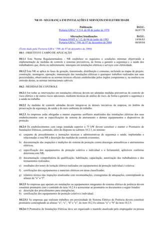 NR 10 - SEGURANÇA EM INSTALAÇÕES E SERVIÇOS EM ELETRICIDADE

                                                         Publicação                                            D.O.U.
                                      Portaria GM n.º 3.214, de 08 de junho de 1978                           06/07/78

                                                Alterações/Atualizações                                        D.O.U.
                                      Portaria SSMT n.º 12, de 06 de junho de 1983                            14/06/83
                                      Portaria GM n.º 598, de 07 de dezembro de 2004                          08/09/04

(Texto dado pela Portaria GM n.º 598, de 07 de dezembro de 2004)
10.1 - OBJETIVO E CAMPO DE APLICAÇÃO

10.1.1 Esta Norma Regulamentadora - NR estabelece os requisitos e condições mínimas objetivando a
implementação de medidas de controle e sistemas preventivos, de forma a garantir a segurança e a saúde dos
trabalhadores que, direta ou indiretamente, interajam em instalações elétricas e serviços com eletricidade.

10.1.2 Esta NR se aplica às fases de geração, transmissão, distribuição e consumo, incluindo as etapas de projeto,
construção, montagem, operação, manutenção das instalações elétricas e quaisquer trabalhos realizados nas suas
proximidades, observando-se as normas técnicas oficiais estabelecidas pelos órgãos competentes e, na ausência ou
omissão destas, as normas internacionais cabíveis.

10.2 - MEDIDAS DE CONTROLE

10.2.1 Em todas as intervenções em instalações elétricas devem ser adotadas medidas preventivas de controle do
risco elétrico e de outros riscos adicionais, mediante técnicas de análise de risco, de forma a garantir a segurança e
a saúde no trabalho.

10.2.2 As medidas de controle adotadas devem integrar-se às demais iniciativas da empresa, no âmbito da
preservação da segurança, da saúde e do meio ambiente do trabalho.

10.2.3 As empresas estão obrigadas a manter esquemas unifilares atualizados das instalações elétricas dos seus
estabelecimentos com as especificações do sistema de aterramento e demais equipamentos e dispositivos de
proteção.

10.2.4 Os estabelecimentos com carga instalada superior a 75 kW devem constituir e manter o Prontuário de
Instalações Elétricas, contendo, além do disposto no subitem 10.2.3, no mínimo:
a) conjunto de procedimentos e instruções técnicas e administrativas de segurança e saúde, implantadas e
   relacionadas a esta NR e descrição das medidas de controle existentes;
b) documentação das inspeções e medições do sistema de proteção contra descargas atmosféricas e aterramentos
   elétricos;
c) especificação dos equipamentos de proteção coletiva e individual e o ferramental, aplicáveis conforme
   determina esta NR;
d) documentação comprobatória da qualificação, habilitação, capacitação, autorização dos trabalhadores e dos
   treinamentos realizados;
e) resultados dos testes de isolação elétrica realizados em equipamentos de proteção individual e coletiva;
f)   certificações dos equipamentos e materiais elétricos em áreas classificadas;
g) relatório técnico das inspeções atualizadas com recomendações, cronogramas de adequações, contemplando as
   alíneas de “a” a “f”.

10.2.5 As empresas que operam em instalações ou equipamentos integrantes do sistema elétrico de potência devem
constituir prontuário com o conteúdo do item 10.2.4 e acrescentar ao prontuário os documentos a seguir listados:
a) descrição dos procedimentos para emergências;
b) certificações dos equipamentos de proteção coletiva e individual;

10.2.5.1 As empresas que realizam trabalhos em proximidade do Sistema Elétrico de Potência devem constituir
prontuário contemplando as alíneas “a”, “c”, “d” e “e”, do item 10.2.4 e alíneas “a” e “b” do item 10.2.5.

10.2.6 O Prontuário de Instalações Elétricas deve ser organizado e mantido atualizado pelo empregador ou pessoa
 