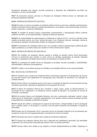 formalmente designada pela empresa, devendo permanecer à disposição dos trabalhadores envolvidos nas
instalações e serviços em eletricidade.

10.2.7 Os documentos técnicos previstos no Prontuário de Instalações Elétricas devem ser elaborados por
profissional legalmente habilitado.

10.2.8 - MEDIDAS DE PROTEÇÃO COLETIVA

10.2.8.1 Em todos os serviços executados em instalações elétricas devem ser previstas e adotadas, prioritariamente,
medidas de proteção coletiva aplicáveis, mediante procedimentos, às atividades a serem desenvolvidas, de forma a
garantir a segurança e a saúde dos trabalhadores.

10.2.8.2 As medidas de proteção coletiva compreendem, prioritariamente, a desenergização elétrica conforme
estabelece esta NR e, na sua impossibilidade, o emprego de tensão de segurança.

10.2.8.2.1 Na impossibilidade de implementação do estabelecido no subitem 10.2.8.2., devem ser utilizadas outras
medidas de proteção coletiva, tais como: isolação das partes vivas, obstáculos, barreiras, sinalização, sistema de
seccionamento automático de alimentação, bloqueio do religamento automático.

10.2.8.3 O aterramento das instalações elétricas deve ser executado conforme regulamentação estabelecida pelos
órgãos competentes e, na ausência desta, deve atender às Normas Internacionais vigentes.

10.2.9 - MEDIDAS DE PROTEÇÃO INDIVIDUAL

10.2.9.1 Nos trabalhos em instalações elétricas, quando as medidas de proteção coletiva forem tecnicamente
inviáveis ou insuficientes para controlar os riscos, devem ser adotados equipamentos de proteção individual
específicos e adequados às atividades desenvolvidas, em atendimento ao disposto na NR 6.

10.2.9.2 As vestimentas de trabalho devem ser adequadas às atividades, devendo contemplar a condutibilidade,
inflamabilidade e influências eletromagnéticas.

10.2.9.3 É vedado o uso de adornos pessoais nos trabalhos com instalações elétricas ou em suas proximidades.

10.3 - SEGURANÇA EM PROJETOS

10.3.1 É obrigatório que os projetos de instalações elétricas especifiquem dispositivos de desligamento de circuitos
que possuam recursos para impedimento de reenergização, para sinalização de advertência com indicação da
condição operativa.

10.3.2 O projeto elétrico, na medida do possível, deve prever a instalação de dispositivo de seccionamento de ação
simultânea, que permita a aplicação de impedimento de reenergização do circuito.

10.3.3 O projeto de instalações elétricas deve considerar o espaço seguro, quanto ao dimensionamento e a
localização de seus componentes e as influências externas, quando da operação e da realização de serviços de
construção e manutenção.

10.3.3.1 Os circuitos elétricos com finalidades diferentes, tais como: comunicação, sinalização, controle e tração
elétrica devem ser identificados e instalados separadamente, salvo quando o desenvolvimento tecnológico permitir
compartilhamento, respeitadas as definições de projetos.

10.3.4 O projeto deve definir a configuração do esquema de aterramento, a obrigatoriedade ou não da interligação
entre o condutor neutro e o de proteção e a conexão à terra das partes condutoras não destinadas à condução da
eletricidade.

10.3.5 Sempre que for tecnicamente viável e necessário, devem ser projetados dispositivos de seccionamento que
incorporem recursos fixos de equipotencialização e aterramento do circuito seccionado.

10.3.6 Todo projeto deve prever condições para a adoção de aterramento temporário.

10.3.7 O projeto das instalações elétricas deve ficar à disposição dos trabalhadores autorizados, das autoridades
competentes e de outras pessoas autorizadas pela empresa e deve ser mantido atualizado.

10.3.8 O projeto elétrico deve atender ao que dispõem as Normas Regulamentadoras de Saúde e Segurança no

                                                                                                                   2
 