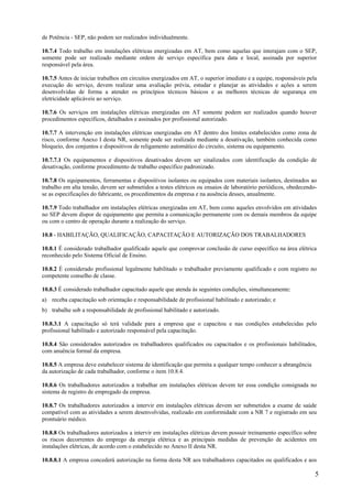 de Potência - SEP, não podem ser realizados individualmente.

10.7.4 Todo trabalho em instalações elétricas energizadas em AT, bem como aquelas que interajam com o SEP,
somente pode ser realizado mediante ordem de serviço específica para data e local, assinada por superior
responsável pela área.

10.7.5 Antes de iniciar trabalhos em circuitos energizados em AT, o superior imediato e a equipe, responsáveis pela
execução do serviço, devem realizar uma avaliação prévia, estudar e planejar as atividades e ações a serem
desenvolvidas de forma a atender os princípios técnicos básicos e as melhores técnicas de segurança em
eletricidade aplicáveis ao serviço.

10.7.6 Os serviços em instalações elétricas energizadas em AT somente podem ser realizados quando houver
procedimentos específicos, detalhados e assinados por profissional autorizado.

10.7.7 A intervenção em instalações elétricas energizadas em AT dentro dos limites estabelecidos como zona de
risco, conforme Anexo I desta NR, somente pode ser realizada mediante a desativação, também conhecida como
bloqueio, dos conjuntos e dispositivos de religamento automático do circuito, sistema ou equipamento.

10.7.7.1 Os equipamentos e dispositivos desativados devem ser sinalizados com identificação da condição de
desativação, conforme procedimento de trabalho específico padronizado.

10.7.8 Os equipamentos, ferramentas e dispositivos isolantes ou equipados com materiais isolantes, destinados ao
trabalho em alta tensão, devem ser submetidos a testes elétricos ou ensaios de laboratório periódicos, obedecendo-
se as especificações do fabricante, os procedimentos da empresa e na ausência desses, anualmente.

10.7.9 Todo trabalhador em instalações elétricas energizadas em AT, bem como aqueles envolvidos em atividades
no SEP devem dispor de equipamento que permita a comunicação permanente com os demais membros da equipe
ou com o centro de operação durante a realização do serviço.

10.8 - HABILITAÇÃO, QUALIFICAÇÃO, CAPACITAÇÃO E AUTORIZAÇÃO DOS TRABALHADORES

10.8.1 É considerado trabalhador qualificado aquele que comprovar conclusão de curso específico na área elétrica
reconhecido pelo Sistema Oficial de Ensino.

10.8.2 É considerado profissional legalmente habilitado o trabalhador previamente qualificado e com registro no
competente conselho de classe.

10.8.3 É considerado trabalhador capacitado aquele que atenda às seguintes condições, simultaneamente:
a) receba capacitação sob orientação e responsabilidade de profissional habilitado e autorizado; e
b) trabalhe sob a responsabilidade de profissional habilitado e autorizado.

10.8.3.1 A capacitação só terá validade para a empresa que o capacitou e nas condições estabelecidas pelo
profissional habilitado e autorizado responsável pela capacitação.

10.8.4 São considerados autorizados os trabalhadores qualificados ou capacitados e os profissionais habilitados,
com anuência formal da empresa.

10.8.5 A empresa deve estabelecer sistema de identificação que permita a qualquer tempo conhecer a abrangência
da autorização de cada trabalhador, conforme o item 10.8.4.

10.8.6 Os trabalhadores autorizados a trabalhar em instalações elétricas devem ter essa condição consignada no
sistema de registro de empregado da empresa.

10.8.7 Os trabalhadores autorizados a intervir em instalações elétricas devem ser submetidos a exame de saúde
compatível com as atividades a serem desenvolvidas, realizado em conformidade com a NR 7 e registrado em seu
prontuário médico.

10.8.8 Os trabalhadores autorizados a intervir em instalações elétricas devem possuir treinamento específico sobre
os riscos decorrentes do emprego da energia elétrica e as principais medidas de prevenção de acidentes em
instalações elétricas, de acordo com o estabelecido no Anexo II desta NR.

10.8.8.1 A empresa concederá autorização na forma desta NR aos trabalhadores capacitados ou qualificados e aos

                                                                                                                  5
 