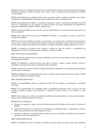 10.11.2 Os serviços em instalações elétricas devem ser precedidos de ordens de serviço especificas, aprovadas por
trabalhador autorizado, contendo, no mínimo, o tipo, a data, o local e as referências aos procedimentos de trabalho
a serem adotados.

10.11.3 Os procedimentos de trabalho devem conter, no mínimo, objetivo, campo de aplicação, base técnica,
competências e responsabilidades, disposições gerais, medidas de controle e orientações finais.

10.11.4 Os procedimentos de trabalho, o treinamento de segurança e saúde e a autorização de que trata o item 10.8
devem ter a participação em todo processo de desenvolvimento do Serviço Especializado de Engenharia de
Segurança e Medicina do Trabalho - SESMT, quando houver.

10.11.5 A autorização referida no item 10.8 deve estar em conformidade com o treinamento ministrado, previsto no
Anexo II desta NR.

10.11.6 Toda equipe deverá ter um de seus trabalhadores indicado e em condições de exercer a supervisão e
condução dos trabalhos.

10.11.7 Antes de iniciar trabalhos em equipe os seus membros, em conjunto com o responsável pela execução do
serviço, devem realizar uma avaliação prévia, estudar e planejar as atividades e ações a serem desenvolvidas no
local, de forma a atender os princípios técnicos básicos e as melhores técnicas de segurança aplicáveis ao serviço.

10.11.8 A alternância de atividades deve considerar a análise de riscos das tarefas e a competência dos
trabalhadores envolvidos, de forma a garantir a segurança e a saúde no trabalho.

10.12 - SITUAÇÃO DE EMERGÊNCIA

10.12.1 As ações de emergência que envolvam as instalações ou serviços com eletricidade devem constar do plano
de emergência da empresa.

10.12.2 Os trabalhadores autorizados devem estar aptos a executar o resgate e prestar primeiros socorros a
acidentados, especialmente por meio de reanimação cardio-respiratória.

10.12.3 A empresa deve possuir métodos de resgate padronizados e adequados às suas atividades, disponibilizando
os meios para a sua aplicação.

10.12.4 Os trabalhadores autorizados devem estar aptos a manusear e operar equipamentos de prevenção e combate
a incêndio existentes nas instalações elétricas.

10.13 - RESPONSABILIDADES

10.13.1 As responsabilidades quanto ao cumprimento desta NR são solidárias aos contratantes e contratados
envolvidos.

10.13.2 É de responsabilidade dos contratantes manter os trabalhadores informados sobre os riscos a que estão
expostos, instruindo-os quanto aos procedimentos e medidas de controle contra os riscos elétricos a serem
adotados.

10.13.3 Cabe à empresa, na ocorrência de acidentes de trabalho envolvendo instalações e serviços em eletricidade,
propor e adotar medidas preventivas e corretivas.

10.13.4 Cabe aos trabalhadores:
a) zelar pela sua segurança e saúde e a de outras pessoas que possam ser afetadas por suas ações ou omissões no
   trabalho;
b) responsabilizar-se junto com a empresa pelo cumprimento das disposições legais e regulamentares, inclusive
   quanto aos procedimentos internos de segurança e saúde; e
c) comunicar, de imediato, ao responsável pela execução do serviço as situações que considerar de risco para sua
   segurança e saúde e a de outras pessoas.

10.14 - DISPOSIÇÕES FINAIS

10.14.1 Os trabalhadores devem interromper suas tarefas exercendo o direito de recusa, sempre que constatarem

                                                                                                                    7
 