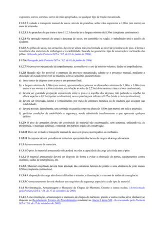 vagonetes, carros, carretas, carros de mão apropriados, ou qualquer tipo de tração mecanizada.

11.2.3 É vedado o transporte manual de sacos, através de pranchas, sobre vãos superiores a 1,00m (um metro) ou
mais de extensão.

11.2.3.1 As pranchas de que trata o item 11.2.3 deverão ter a largura mínima de 0,50m (cinqüenta centímetros).

11.2.4 Na operação manual de carga e descarga de sacos, em caminhão ou vagão, o trabalhador terá o auxílio de
ajudante.

11.2.5 As pilhas de sacos, nos armazéns, devem ter altura máxima limitada ao nível de resistência do piso, à forma e
resistência dos materiais de embalagem e à estabilidade, baseada na geometria, tipo de amarração e inclinação das
pilhas. (Alterado pela Portaria SIT n.º 82, de 01 de junho de 2004)

11.2.6 (Revogado pela Portaria SIT n.º 82, de 01 de junho de 2004)

11.2.7 No processo mecanizado de empilhamento, aconselha-se o uso de esteiras-rolantes, dadas ou empilhadeiras.

11.2.8 Quando não for possível o emprego de processo mecanizado, admite-se o processo manual, mediante a
utilização de escada removível de madeira, com as seguintes características:
a) lance único de degraus com acesso a um patamar final;
b) a largura mínima de 1,00m (um metro), apresentando o patamar as dimensões mínimas de 1,00m x 1,00m (um
   metro x um metro) e a altura máxima, em relação ao solo, de 2,25m (dois metros e vinte e cinco centímetros);
c) deverá ser guardada proporção conveniente entre o piso e o espelho dos degraus, não podendo o espelho ter
   altura superior a 0,15m (quinze centímetros), nem o piso largura inferior a 0,25m (vinte e cinco centímetros);
d) deverá ser reforçada, lateral e verticalmente, por meio de estrutura metálica ou de madeira que assegure sua
   estabilidade;
e) deverá possuir, lateralmente, um corrimão ou guarda-corpo na altura de 1,00m (um metro) em toda a extensão;
f) perfeitas condições de estabilidade e segurança, sendo substituída imediatamente a que apresente qualquer
   defeito.

11.2.9 O piso do armazém deverá ser constituído de material não escorregadio, sem aspereza, utilizando-se, de
preferência, o mastique asfáltico, e mantido em perfeito estado de conservação.

11.2.10 Deve ser evitado o transporte manual de sacos em pisos escorregadios ou molhados.

11.2.11 A empresa deverá providenciar cobertura apropriada dos locais de carga e descarga da sacaria.

11.3 Armazenamento de materiais.

11.3.1 O peso do material armazenado não poderá exceder a capacidade de carga calculada para o piso.

11.3.2 O material armazenado deverá ser disposto de forma a evitar a obstrução de portas, equipamentos contra
incêndio, saídas de emergências, etc.

11.3.3. Material empilhado deverá ficar afastado das estruturas laterais do prédio a uma distância de pelo menos
0,50m (cinqüenta centímetros).

11.3.4 A disposição da carga não deverá dificultar o trânsito, a iluminação, e o acesso às saídas de emergência.

11.3.5 O armazenamento deverá obedecer aos requisitos de segurança especiais a cada tipo de material.

11.4 Movimentação, Armazenagem e Manuseio de Chapas de Mármore, Granito e outras rochas. (Acrescentado
pela Portaria SIT n.º 56, de 17 de setembro de 2003)

11.4.1 A movimentação, armazenagem e manuseio de chapas de mármore, granito e outras rochas deve obedecer ao
disposto no Regulamento Técnico de Procedimentos constante no Anexo I desta NR. (Acrescentado pela Portaria
SIT n.º 56, de 17 de setembro de 2003)
 