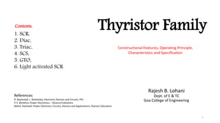 Thyristor Family
Rajesh B. Lohani
Dept. of E & TC
Goa College of Engineering
1. SCR,
2. Diac,
3. Triac,
4. SCS,
5. GTO,
6. Light activated SCR.
Constructional Features, Operating Principle,
Characteristics and Specification
Contents:
References
R. Boylestad, L. Nashelsky; Electronic Devices and Circuits, PHI.
P. S. Bimbhra; Power Electronics – Khanna Publishers.
Mohd. Rasheed; Power Electronic Circuits, Devices and Applications; Pearson Education.
1
 
