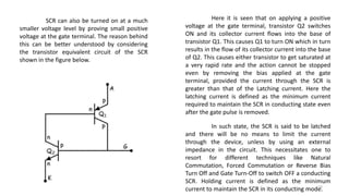 SCR can also be turned on at a much
smaller voltage level by proving small positive
voltage at the gate terminal. The reason behind
this can be better understood by considering
the transistor equivalent circuit of the SCR
shown in the figure below.
Here it is seen that on applying a positive
voltage at the gate terminal, transistor Q2 switches
ON and its collector current flows into the base of
transistor Q1. This causes Q1 to turn ON which in turn
results in the flow of its collector current into the base
of Q2. This causes either transistor to get saturated at
a very rapid rate and the action cannot be stopped
even by removing the bias applied at the gate
terminal, provided the current through the SCR is
greater than that of the Latching current. Here the
latching current is defined as the minimum current
required to maintain the SCR in conducting state even
after the gate pulse is removed.
In such state, the SCR is said to be latched
and there will be no means to limit the current
through the device, unless by using an external
impedance in the circuit. This necessitates one to
resort for different techniques like Natural
Commutation, Forced Commutation or Reverse Bias
Turn Off and Gate Turn-Off to switch OFF a conducting
SCR. Holding current is defined as the minimum
current to maintain the SCR in its conducting mode.10
 