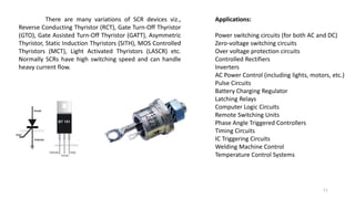 There are many variations of SCR devices viz.,
Reverse Conducting Thyristor (RCT), Gate Turn-Off Thyristor
(GTO), Gate Assisted Turn-Off Thyristor (GATT), Asymmetric
Thyristor, Static Induction Thyristors (SITH), MOS Controlled
Thyristors (MCT), Light Activated Thyristors (LASCR) etc.
Normally SCRs have high switching speed and can handle
heavy current flow.
Applications:
Power switching circuits (for both AC and DC)
Zero-voltage switching circuits
Over voltage protection circuits
Controlled Rectifiers
Inverters
AC Power Control (including lights, motors, etc.)
Pulse Circuits
Battery Charging Regulator
Latching Relays
Computer Logic Circuits
Remote Switching Units
Phase Angle Triggered Controllers
Timing Circuits
IC Triggering Circuits
Welding Machine Control
Temperature Control Systems
11
 