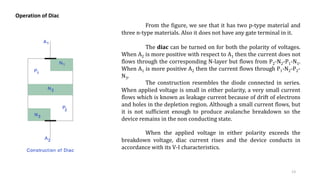 Operation of Diac
From the figure, we see that it has two p-type material and
three n-type materials. Also it does not have any gate terminal in it.
The diac can be turned on for both the polarity of voltages.
When A2 is more positive with respect to A1 then the current does not
flows through the corresponding N-layer but flows from P2-N2-P1-N1.
When A1 is more positive A2 then the current flows through P1-N2-P2-
N3.
The construction resembles the diode connected in series.
When applied voltage is small in either polarity, a very small current
flows which is known as leakage current because of drift of electrons
and holes in the depletion region. Although a small current flows, but
it is not sufficient enough to produce avalanche breakdown so the
device remains in the non conducting state.
When the applied voltage in either polarity exceeds the
breakdown voltage, diac current rises and the device conducts in
accordance with its V-I characteristics.
13
 