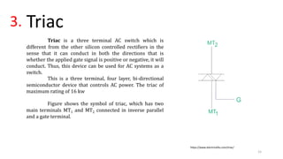 3. Triac
Triac is a three terminal AC switch which is
different from the other silicon controlled rectifiers in the
sense that it can conduct in both the directions that is
whether the applied gate signal is positive or negative, it will
conduct. Thus, this device can be used for AC systems as a
switch.
This is a three terminal, four layer, bi-directional
semiconductor device that controls AC power. The triac of
maximum rating of 16 kw
Figure shows the symbol of triac, which has two
main terminals MT1 and MT2 connected in inverse parallel
and a gate terminal.
https://www.electrical4u.com/triac/
15
 