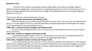Operation of Triac
The triac can be turned on by applying the gate voltage higher than break over voltage. However,
without making the voltage high, it can be turned on by applying the gate pulse of 35 micro seconds to turn it on.
When the voltage applied is less than the break over voltage, then generally we tend to use the gate triggering
approach to turn it on.
There are four different modes of operations, they are-
1.When MT2 and Gate being Positive with Respect to MT1
When this happens, current flows through the path P1-N1-P2-N2. Here, P1-N1 and P2-N2 are forward biased
but N1-P2 is reverse biased. The triac is said to be operated in positively biased region. Positive gate with respect
to MT1 forward biases P2-N2 and breakdown occurs.
2.When MT2 is Positive but Gate is Negative with Respect to MT1
The current flows through the path P1-N1-P2-N2. But P2-N3 is forward biased and current carriers injected
into P2 on the triac.
3.When MT2 and Gate are Negative with Respect to MT1
Current flows through the path P2-N1-P1-N4. Two junctions P2-N1 and P1-N4 are forward biased but the
junction N1-P1 is reverse biased. The triac is said to be in the negatively biased region.
4.When MT2 is Negative but Gate is Positive with Respect to MT1
P2-N2 is forward biased at that condition. Current carriers are injected so the triac turns on. This mode of
operation has a disadvantage that it should not be used for high (di/dt) circuits. Sensitivity of triggering in mode 2
and 3 is high and if marginal triggering capability is required, negative gate pulses should be used. Triggering in
mode 1 is more sensitive than mode 2 and mode 3. 17
 